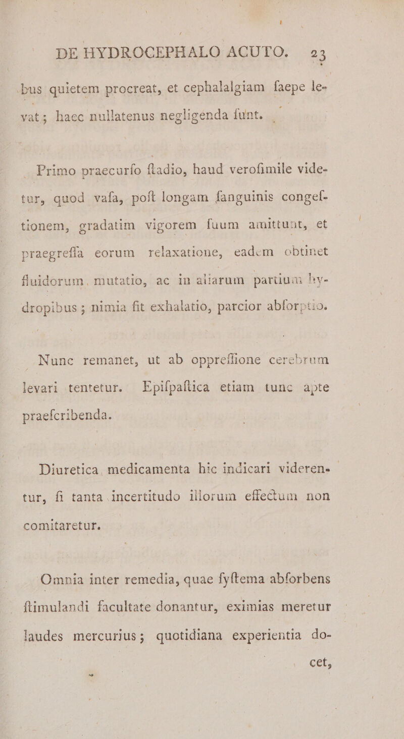 t DE HYDROCEPHALO ACUTO. 23 bus quietem procreat, et cephalalgiam faepe le« * vat; haec nullatenus negligenda liint. Primo praecurfo ftadio, haud verofimile vide¬ tur, quod vafa, pofl longam Jfanguinis congef- t Io ne m, gradati 111 vigorem Tuum amittunt, et praegreflfa eorum relaxatione, eadem obtinet fluidorum, mutatio, ac in aliarum partium hy¬ dropibus 5 nimia fit exhalatio, parcior ablbrptio. Nunc remanet, ut ab oppreffione cerebrum levari tentetur. Epifpaftica etiam tunc apte praefcribenda. Diuretica medicamenta hic indicari videren¬ tur, fi tanta incertitudo illorum effedum non comitaretur. Omnia inter remedia, quae fyftema ahforbens ftimulandi facultate donantur, eximias meretur laudes mercurius; quotidiana experientia do¬ cet.