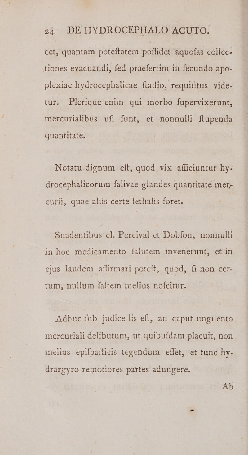 cet, quantam poteftatem poffidet aquofas collec¬ tiones evacuandi, fed praefertim in fecundo apo¬ plexiae hydrocephalicae ftadio, requifitus vide¬ tur. Pierique enim qui morbo fupervixerunt, mercurialibus ufi funt, et nonnulli ftupenda quantitate. Notatu dignum eft, quod vix afficiuntur hy- drocephalicorum falivae glandes quantitate mer¬ curii, quae aliis certe lethalis foret. Suadentibus cl. Percival et Dobfon, nonnulli in hoc medicamento falutem invenerunt, et in ejus laudem affirmari poteft, quod, fi non cer¬ tum, nullum faltem melius nofcitur. Adhuc fub judice lis eft, an caput unguento mercuriali delibutum, ut quibufdam placuit, non melius epifpafticis tegendum effiet, et tunc hy- drargyro remotiores partes adungere. Ab