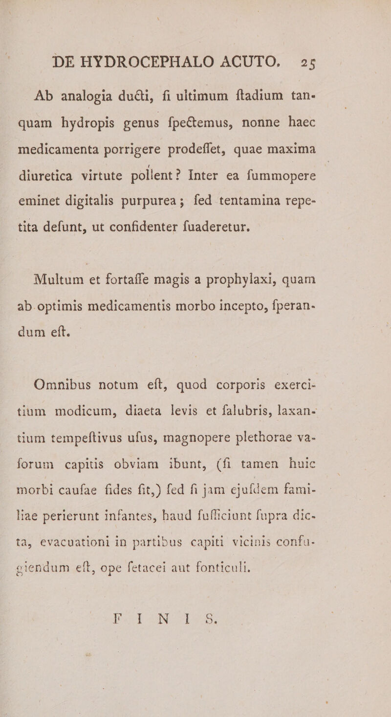 Ab analogia du£ti, fi ultimum ftadium tan- quam hydropis genus fpedtemus, nonne haec medicamenta porrigere prodeflet, quae maxima t diuretica virtute pollent ? Inter ea fummopere eminet digitalis purpurea; fed tentamina repe» tita defunt, ut confidenter fuaderetur. Multum et fortaffe magis a prophylaxi, quam ab optimis medicamentis morbo incepto, fperan- dum eft. Omnibus notum eft, quod corporis exerci¬ tium modicum, diaeta levis et falubris, laxan¬ tium tempeftivus ufus, magnopere plethorae va~ forum capitis obviam ibunt, (fi tamen huic morbi caufae fides fit,) fed fi jam ejufdem fami¬ liae perierunt infantes, haud fufficiunt fupra dic¬ ta, evacuationi in partibus capiti vicinis confu¬ giendum eft, ope fetacei aut fonticuli. F I N I S.