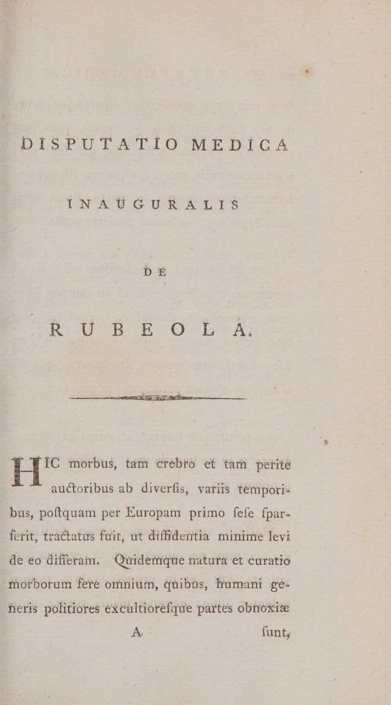 DISPUTATIO MEDICA INAUGURALI S B E I R U B E O L A» -■■■u. —fcwn fJTUffai» 11 • IC morbus, tam crebro et tam perite audtoribus ab divertis, variis tempori¬ bus, poftquam per Europam primo fefe fpar- ferit, tractatus fuit, ut diffidentia minime levi de eo differam. Quidemque natura et curatio morborum fere omnium, quibus, humani ge¬ neris politiores excultiorefque partes obnoxiae A funt,