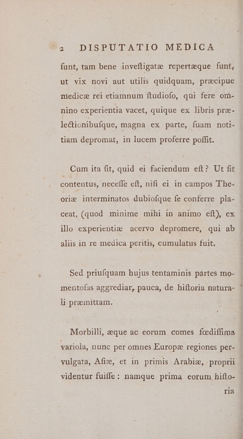 funt, tam bene inveftigatae repertaeque funt* ut vix novi aut utilis quidquam, praecipue medicae rei etiamnum ftudiofo, qui fere om¬ nino experientia vacet, quique ex libris prae- • # le&icnibufque, magna ex parte, fuam noti¬ tiam depromat, in lucem proferre pofiit. / Cum ita fit, quid ei faciendum ell ? Ut fit contentus, necelTe eft, nili ei in campos The¬ oriae interminatos dubiofque fe conferre pla¬ ceat, (quod minime mihi in animo eft), ex illo experientiae acervo depromere, qui ab aliis in re medica peritis, cumulatus fuit. Sed priufquam hujus tentaminis partes mo- mentofas aggrediar,* pauca, de hiftoria natura¬ li praemittam. « Morbilli, seque ac eorum comes foediflima variola, nunc per omnes Europae regiones per¬ vulgata, Aliae, et in primis Arabiae, proprii videntur fuifte : namque prima eorum hifto¬ ria