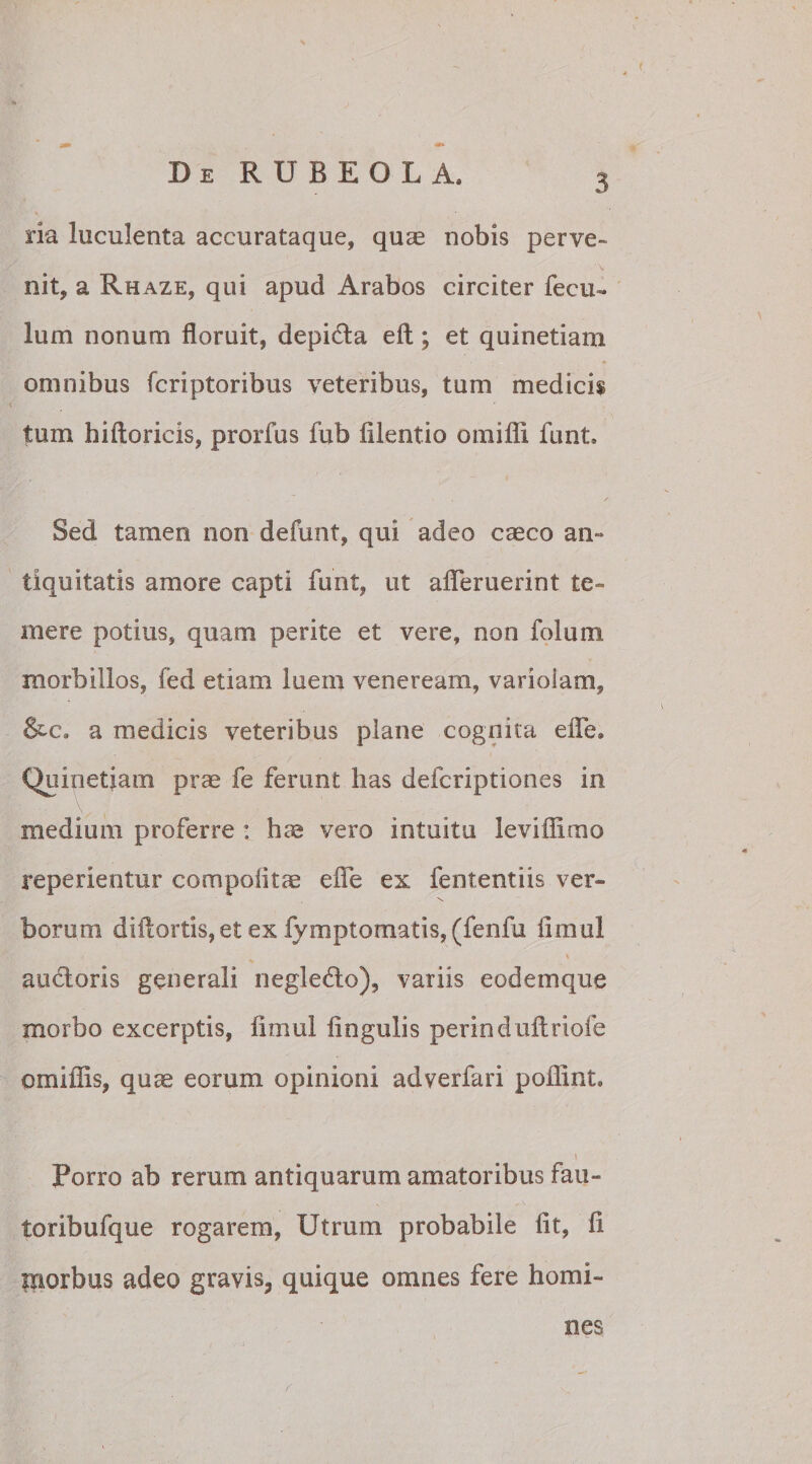 ria luculenta accurataque, qua; nobis perve- . ' _ ‘V nit, a Rhaze, qui apud Arabos circiter fecu- lum nonum floruit, depicta eft; et quinetiam omnibus fcriptoribus veteribus, tum medicis tum hiftoricis, prorfus fub filentio omifli funt* Sed tamen non defunt, qui adeo caeco an¬ tiquitatis amore capti furit, ut afleruerint te¬ mere potius, quam perite et vere, non foium morbillos, fed etiam luem veneream, variolam, &amp;c. a medicis veteribus plane cognita ede* Quinetiam prae fe ferunt has defcriptiones in medium proferre : hae vero intuitu leviffimo repedentur compotitae e fle ex fententiis ver¬ borum diflortis,et ex fymptomatis, (fenfu fimul \ audloris generali negledlo), variis eodemque morbo excerptis, limul lingulis perinduftriofe omiflis, quae eorum opinioni adverfari poflint. \ Porro ab rerum antiquarum amatoribus fau- toribufque rogarem, Utrum probabile lit, fl morbus adeo gravis, quique omnes fere homi¬ nes /