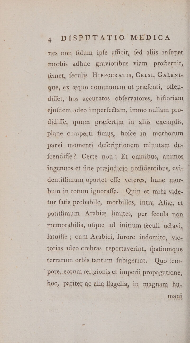 nes non folum ipfe afficit, fed aliis infuper morbis adhuc gravioribus viam profternit, femet, feculis Hippocratis, Celsi, Galeni- que, ex aequo communem ut praefenti, often- diffier, hos accuratos obfervatores, hiltoriam ejuldem adeo imperfedtam, immo nullam pro- didiffie, quum praefertim in aliis exemplis, plane c &gt; operti limus, hofce in morborum parvi momenti defcriptionem minutam de-, fcendiffe ? Certe non : Et omnibus, animos ingenuos et fine praejudicio poffidentibus, evi- dentifiimum oportet efie veteres, hunc mor¬ bum in totum ignorafle. Quin et mihi vide¬ tur fatis probabile, morbillos, intra Aliae, et potiffimum Arabiae limites, per fecula non memorabilia, ulque ad initium feculi octavi, latuifle ; cum Arabici, furore indomito, vic- torias adeo crebras reportaverint, fpatiumque terrarum orbis tantum fubigerint. Quo tem¬ pore, eorum religionis et imperii propagatione, hoc, pariter ac alia flagella, in magnam hu- / mani ■ v