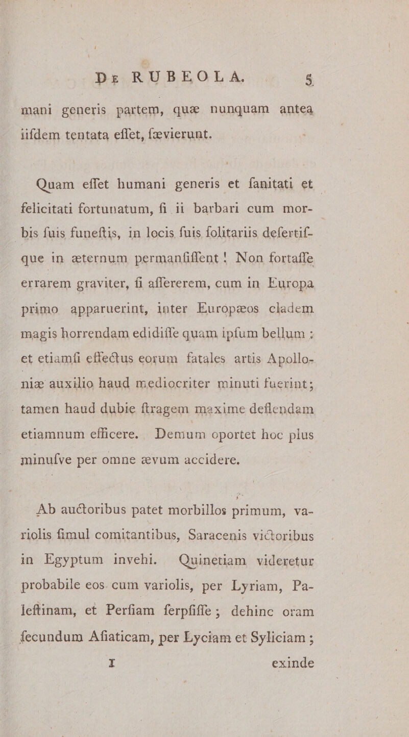 mani generis partem, quae nunquam antea iifdem tentata eflet, faevierunt. Quam eflet humani generis et fanitati et felicitati fortunatum, fi ii barbari cum mor¬ bis fuis funeftis, in locis filis folitariis defertif- que in aeternum permanfiflent ! Non fortaffe errarem graviter, fi aflererem, cum in Europa primo apparuerint, inter Europaeos cladem magis horrendam edidifle quam ipfum bellum ; et etiamfi eifedus eorum fatales artis Apollo¬ niae auxilio haud mediocriter minuti fuerint; tamen haud dubie ftragem maxime deflendam etiamnum efficere. Demum oportet hoc pius jninufve per omne aevum accidere. > Ab audoribus patet morbillos primum, va~ riolis fimul comitantibus, Saracenis vidoribus in Egyptum invehi. Quinetiam videretur probabile eos eum variolis, per Lyriam, Pa- ieftinam, et Perfiam ferpfifie ; dehinc oram fecundum Afiaticam, per Lyciam et Syliciam ; I exinde