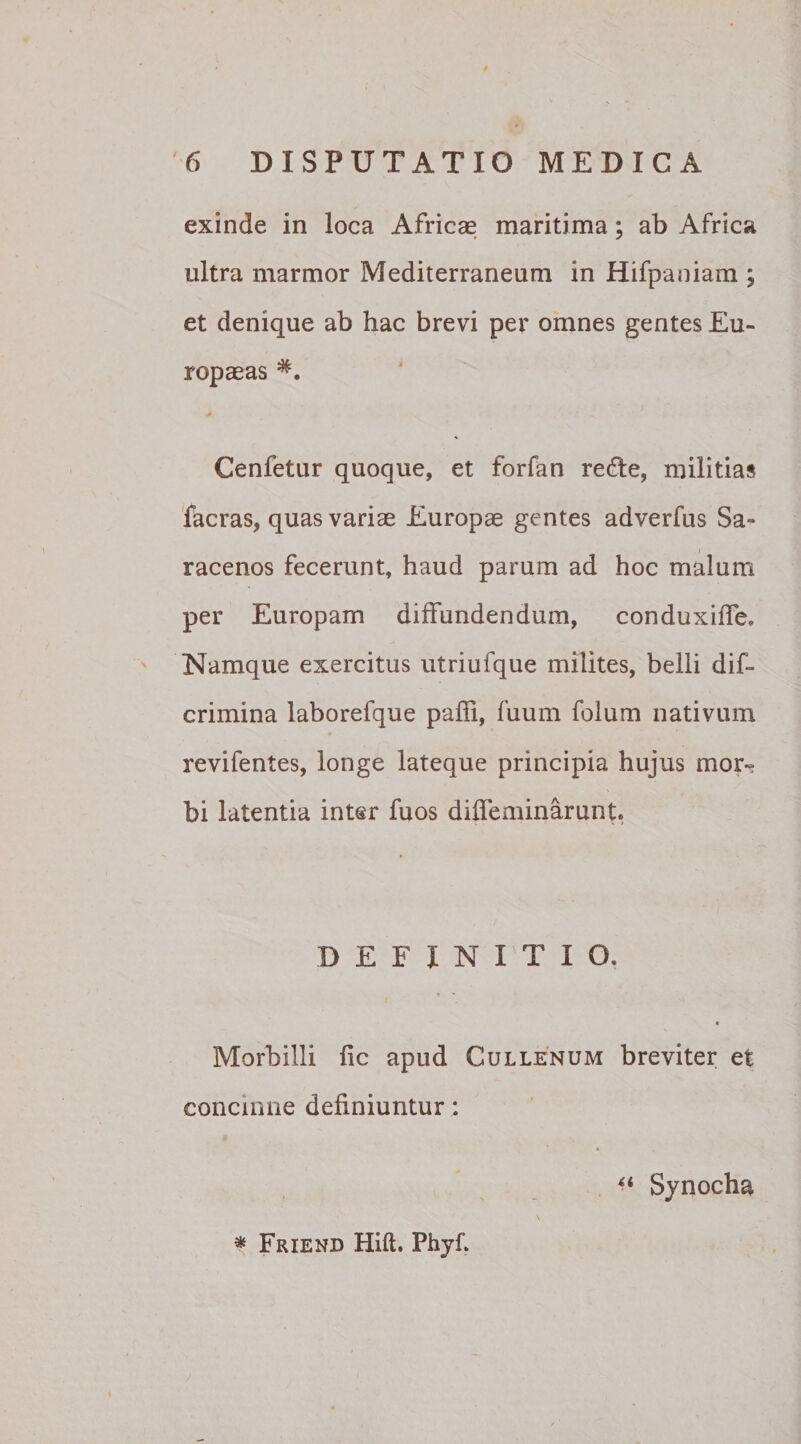 exinde in loca Africae maritima; ab Africa ultra marmor Mediterraneum in Hifpaniam ; et denique ab hac brevi per omnes gentes Eu¬ ropaeas Cenfetur quoque, et forfan redle, militias facras, quas variae Europae gentes adverfus Sa¬ racenos fecerunt, haud parum ad hoc malum per Europam diffundendum, conduxiffe* Namque exercitus utriufque milites, belli dif- crimina laborefque paffi, fuum folum nativum revifentes, longe lateque principia hujus mor¬ bi latentia inter fuos diffeminarunte DEFINITIO. « Morbilli fic apud Cullenum breviter et concinne definiuntur: “ Synocha * Friend Hift. Phyf.