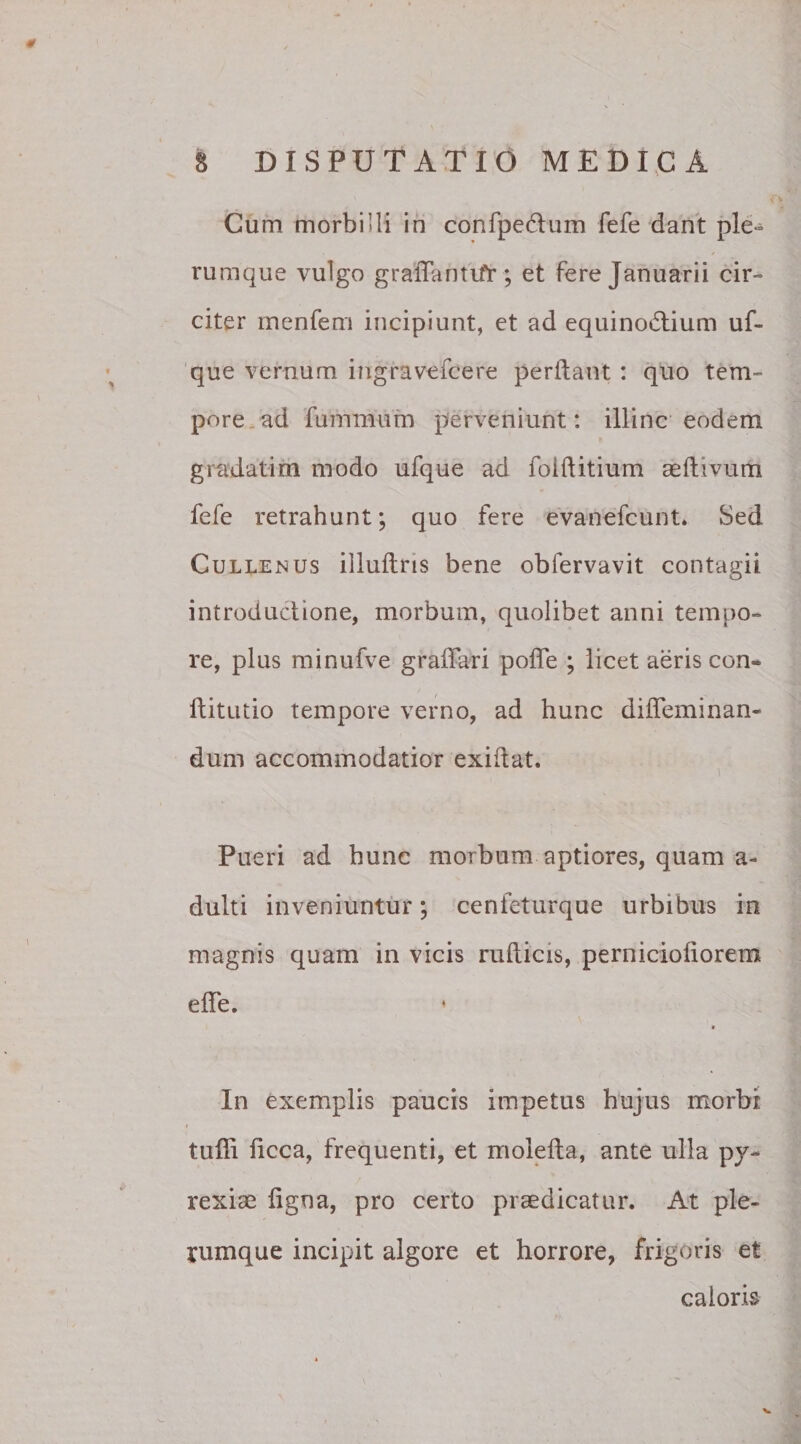 Cum morbidi in confpe&amp;um fefe dant ple¬ rumque vulgo graffantifr ; et fere Januarii cir¬ citer menfem incipiunt, et ad equinodtium uf- que vernum ingravefcere perflant : quo tem~ pore ad famimun perveniunt: illinc eodem gradatim modo ufque ad foiftitium aefhvum fefe retrahunt; quo fere evanefcunt. Sed Cullemus illuftris bene obfervavit contagii introductione, morbum, quolibet anni tempo¬ re, plus minufve graffari pofle ; licet aeris con- ftitutio tempore verno, ad hunc diffeminan¬ dum accommodatior exiflat. Pueri ad hunc morbum aptiores, quam a- dulti inveniuntur; cenfeturque urbibus in magnis quam in vicis rufticis, perniciofiorem effe. In exemplis paucis impetus hujus morbi tuffi hcca, frequenti, et molefta, ante ulla py- rexiae figna, pro certo praedicatur. At ple¬ rumque incipit algore et horrore, frigoris et caloris