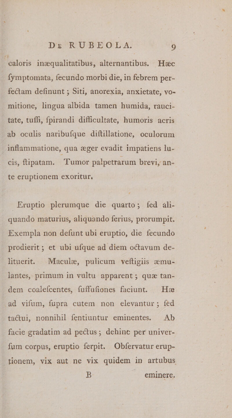 t BeRUBEOLA. 9 caloris inaequalitatibus, alternantibus. Haec fymptomata, fecundo morbi die, in febrem per- feclam delinunt; Siti, anorexia, anxietate, vo¬ mitione, lingua albida tamen humi da, rauci¬ tate, tulfi, fpirandi difficultate, humoris acris ab oculis naribufque diftillatione, oculorum inflammatione, qua aeger evadit impatiens lu¬ cis, ftipatam. Tumor palpetrarum brevi, an¬ te eruptionem exoritur. Eruptio plerumque die quarto; led ali¬ quando maturius, aliquando ferius, prorumpit. Exempla non defunt ubi eruptio, die fecundo prodierit; et ubi ufque ad diem odtavum de¬ lituerit. Maculae, pulicum veftigiis aemu¬ lantes, primum in vultu apparent; quae tan¬ dem coalefcentes, fuffuliones faciunt. Hae ad vifum, fupra cutem non elevantur; fed taflui, nonnihil fentiuntur eminentes. Ab facie gradatim ad pe&us; dehinc per univer- fum corpus, eruptio ferpit. Obfervatur erup¬ tionem, vix aut ne vix quidem in artubus B eminere.