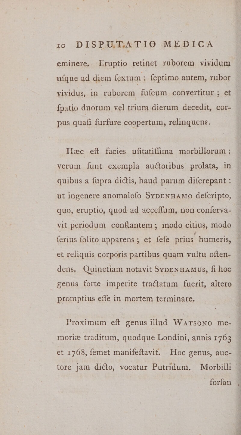 * 10 DISPUTATIO MEDICA eminere. Eruptio retinet ruborem vividum ufque ad diem fextum : feptimo autem, rubor vividus, in ruborem fufcum convertitur ; et fpatio duorum vel trium dierum decedit, cor¬ pus quali furfure coopertum, relinquens. Haec elt facies ufitatiflima morbillorum: verum funt exempla audoiibus prolata, in quibus a fupra didis, haud parum difcrepant: ut ingenere anomalofo Sydenhamo defcripto, quo, eruptio, quod ad accelfum, non conferva- vit periodum conflantem ; modo citius, modo 4 fenus folito apparens ; et fele prius humeris, et reliquis corporis partibus quam vultu often- dens. Quinetiam notavit Sydenhamus, li hoc genus forte imperite tradatum fuerit, altero promptius efle in mortem terminare. s 1 * 1 Proximum eft genus illud Watsono me¬ moriae traditum, quodque Londini, annis 1763 et 1768, femet manifeftavit. Hoc genus, auc¬ tore jam dido, vocatur Putridum. Morbilli forfan .