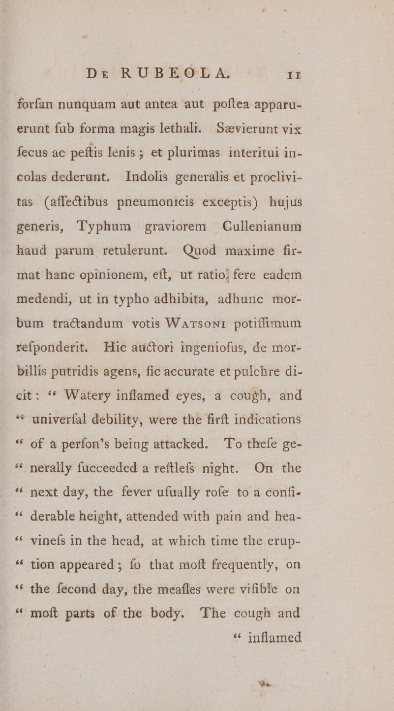 *■ » forfan nunquam aut antea aut poftea apparu¬ erunt fub forma magis lethali. Saevierunt vix fecus ac pellis lenis j et plurimas interitui in¬ colas dederunt. Indolis generalis et proclivi¬ tas (affe&ibus pneumonicis exceptis) hujus generis, Typhum graviorem Cullenianum haud parum retulerunt. Quod maxime fir¬ mat hanc opinionem, eft, ut ratioi fere eadem medendi, ut in typho adhibita, adhunc mor¬ bum tradandum votis Watsoni potiffimum refponderit. Hic audori ingeniofus, de mor¬ billis putridis agens, iic accurate et pulchre di¬ cit : u Watery in fiam e d eyes, a cough, and 44 univerfal debility, were the firlt indications “ of a perfon’s being attacked. To thefe ge- H nerally lucceeded a reillefs night. On the “ next day, the fever ufually rofe to a conii* “ derable height, attended with pain and hea- “ vinefs in the head, at which time the erup- u tion appeared; fo that mofi frequently, on “ the fecond day, the meafles were vilible on “ moft parts of the body. The cough and “ inflamed
