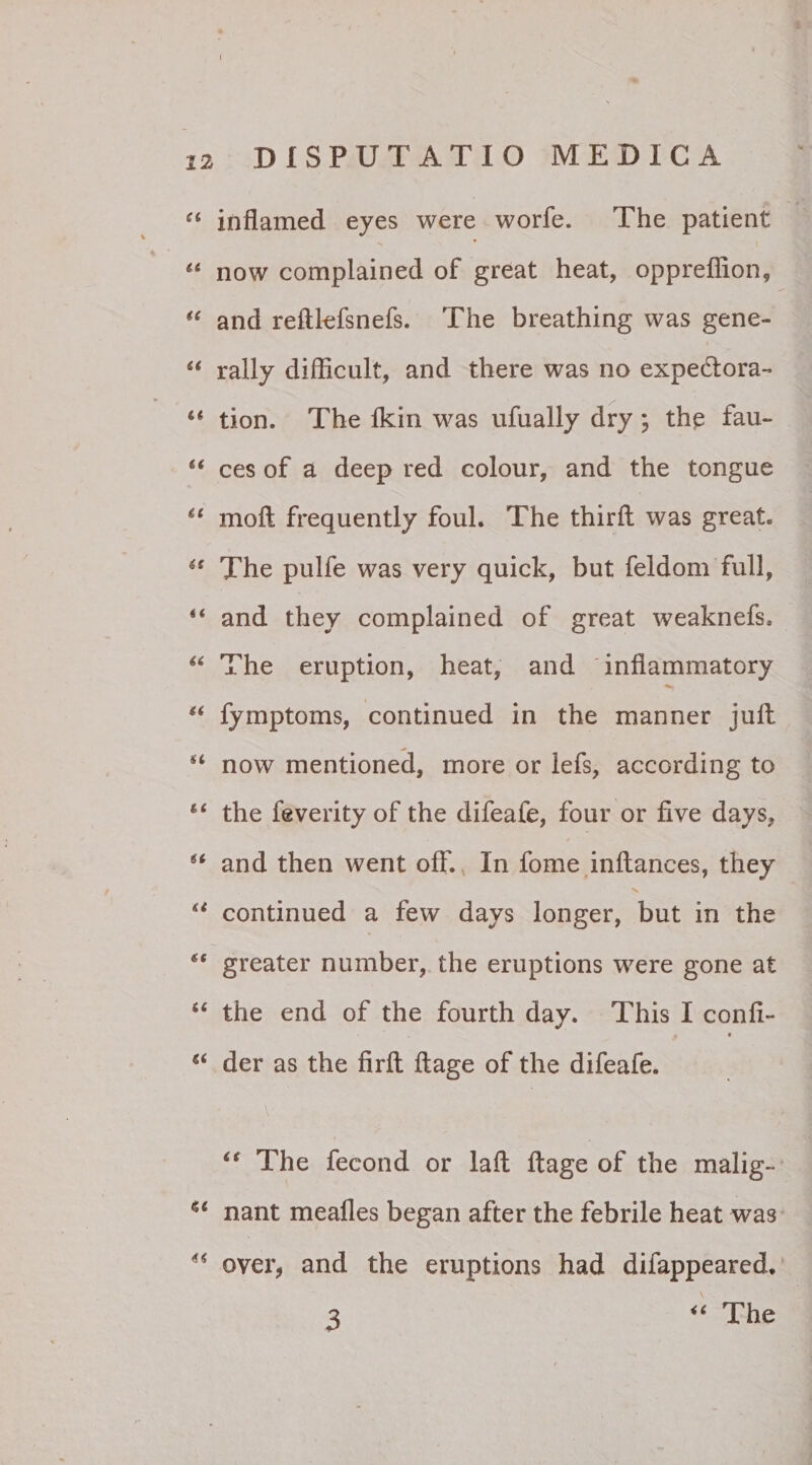 “ inflamed eyes were worfe. The patient “ now complained of great heat, oppreffion, “ and reftlefsnefs. The breathing was gene- “ rally difficult, and there was no expedtora- “ tion. The fkin was ufually dry ; the fau- “ ces of a deep red colour, and the tongue u moft frequently foul. The thirft was great. (s The pulfe was very quick, but feldom full, 4< and they complained of great weaknefs. 46 The eruption, heat, and 'inflammatory “ fymptoms, continued in the manner juft now mentioned, more or Iefs, according to 41 the feverity of the difeafe, four or five days, i6 and then went ofF. In forne initances, they u continued a few days longer, but in the greater number, the eruptions were gone at “ the end of the fourth day. This I conii- f « “ der as the lirll ftage of the difeafe. \ “ The fecond or lalt ftage of the malig- c>i nant mealles began after the febrile heat was u over, and the eruptions had difappeared. “ The 3