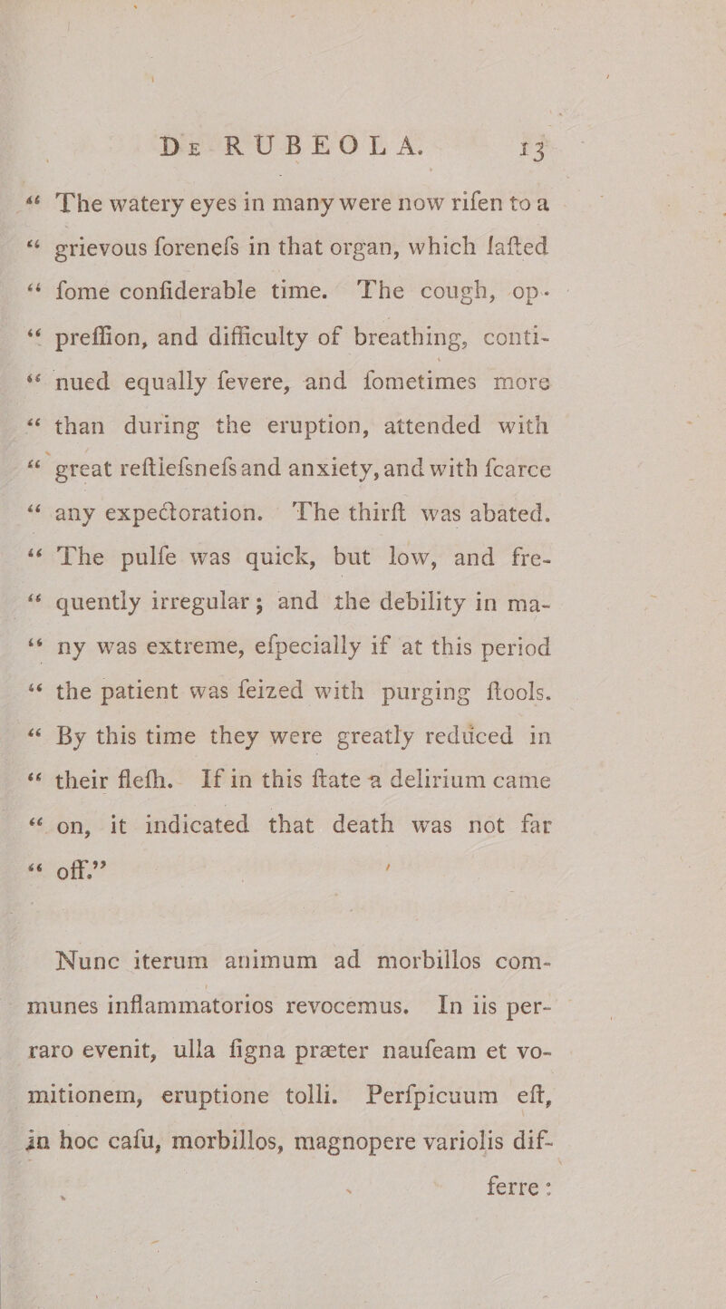 44 The watery eyes in many were now rifen to a 44 grievous forenefs in that organ, which lafted 44 fome confiderable time. The cough, op * 44 prelfion, and difficulty of breathing, conti- 44 nued equally fevere, and fometimes more 44 than during the eruption, attended with 44 great reftiefsnefsand anxiety, and with fcarce 44 any expecloration. The thirfl was abated. 44 The pulfe was quick, but low, and fre- 44 quently irregular; and the debility in ma- 44 ny was extreme, efpecially if at this period 44 the patient was feized with purging ftools. 44 By this time they were greatly rediiced in 44 their flelh. If in this liate a delirium came 44 on, it indicated that death was not far 44 off” Nunc iterum animum ad morbillos com¬ munes inflammatorios revocemus. In iis per¬ raro evenit, ulla ligna praeter naufeam et vo¬ mitionem, emptione tolli. Perfpicuum efl, in hoc cafu, morbillos, magnopere variolis dif- > ferre:
