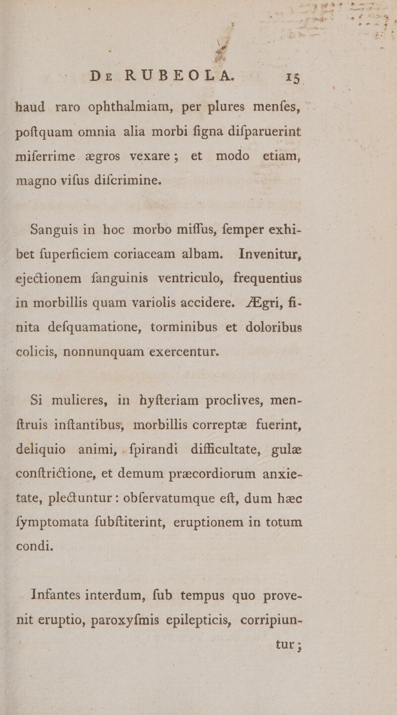 haud raro ophthalmiam, per plures menfes, poftquam omnia alia morbi ligna difparuerint \ miierrime aegros vexare; et modo etiam, magno vifus difcrimine. ... t * Sanguis in hoc morbo mifiu$, femper exhi¬ bet fuperficiem coriaceam albam. Invenitur, ejedionem fanguinis ventriculo, frequentius in morbillis quam variolis accidere. JEgri, fi¬ nita defquamatione, torminibus et doloribus colicis, nonnunquam exercentur. Si mulieres, in hyfteriam proclives, men~ fimis inflantibus, morbillis correptae fuerint, deliquio animi, fpirandi difficultate, gul^ conftridione, et demum praecordiorum anxie¬ tate, plectuntur: obfervatumque eft, dum haec fymptomata fubfliterint, eruptionem in totum condi. Infantes interdum, fub tempus quo prove¬ nit eruptio, paroxyfmis epilepticis, corripiun-