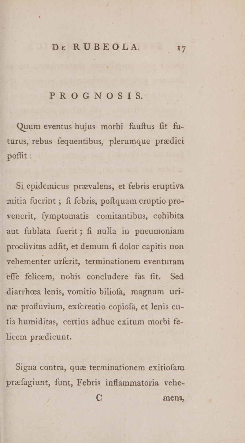 s7 PROGNOSIS, Quum eventus hujus morbi fauftus fit fu¬ turus, rebus fequentibus, plerumque praedici poffit: Si epidemicus praevalens, et febris eruptiva mitia fuerint; fi febris, poftquam eruptio pro» venerit, fymptomatis comitantibus, cohibita aut fublata fuerit; fi nulla in pneumoniam proclivitas adfit, et demum fi dolor capitis non vehementer urferit, terminationem eventuram / effe felicem, nobis concludere fas fit. Sed diarrhoea lenis, vomitio biliofa, magnum uri» nae profluvium, exfcreatio copiofa, et lenis cu¬ tis humiditas, certius adhuc exitum morbi fe¬ licem praedicunt» Signa contra, quae terminationem exitiofam praefagiunt, funt, Febris inflammatoria vehe¬ mens,