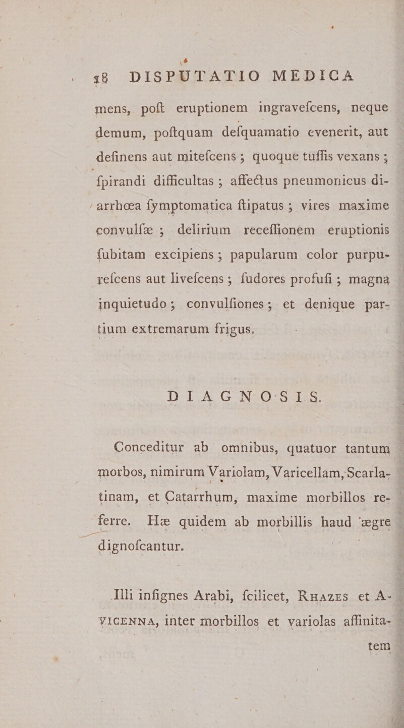 mens, polt eruptionem ingravefcens, neque * demum, poftquam defquamatio evenerit, aut delinens aut mitefcens ; quoque tuffis vexans ; fpirandi difficultas ; affedtus pneumonicus di¬ arrhoea fymptomatica ftipatus ; vires maxime convulfae ; delirium receffionem eruptionis fubitam excipiens j papularum color purpu- refcens aut livefcens; fudores profuli; magna inquietudo; convulliones; et denique par¬ tium extremarum frigus. DIAGNOSIS. Conceditur ab omnibus, quatuor tantum morbos, nimirum Variolam, Varicellam ,Scarla- i * tinam, et Catarrhum, maxime morbillos re¬ ferre. Hae quidem ab morbillis haud aegre dignofcantur. Illi inlignes Arabi, fcilicet, Rhazes et A- Yicenna, inter morbillos et variolas affinita¬ tem t - '