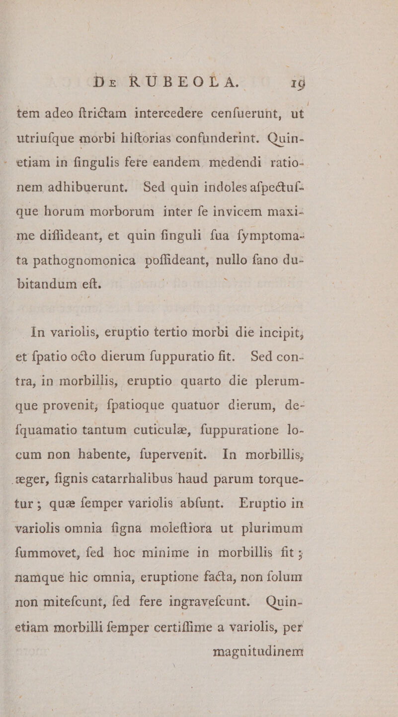 ) De RUBEOLA. ig tem adeo flrictam intercedere cenfuerunt, ut utriufque morbi hiftorias confunderint. Quin- etiam in lingulis fere eandem medendi ratio¬ nem adhibuerunt. Sed quin indoles afpe&amp;uf- que horum morborum inter fe invicem maxi¬ me diffideant, et quin finguii fua fymptoma« ta pathognomonica poflideant, nullo fano du¬ bitandum eft. \ * In variolis, emptio tertio morbi die incipit^ et fpatio octo dierum fuppuratio fit. Sed con¬ tra* in morbillis, eruptio quarto die plerum¬ que provenit, fpatioque quatuor dierum, de~ fquamatio tantum cuticulae, fuppuratione lo¬ cum non habente, fupervenit. In morbillis, aeger, lignis catarrhalibus haud parum torque¬ tur; quae femper variolis abfunt. Eruptio in variolis omnia ligna moleftiora ut plurimum fummovet, fed hoc minime in morbillis iit; namque hic omnia, eruptione fadta, non folum non mitefcunt, fed fere ingravefcunt. Quin- » etiam morbilli femper certiflime a variolis, per magnitudinem