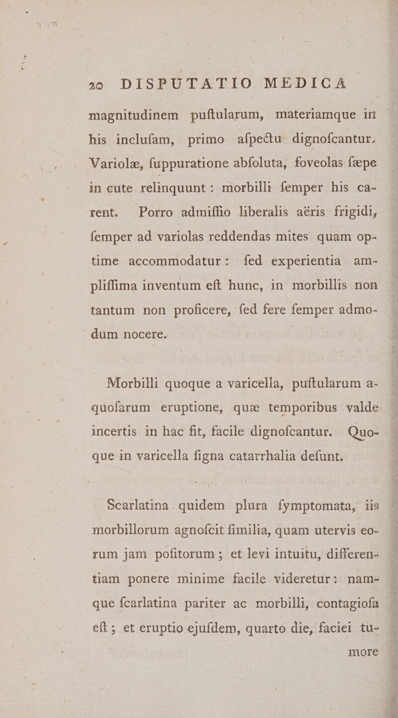 magnitudinem puftularum, materiamque iii his inclufam, primo afpe&amp;u dignofcantur. Variolae, fuppuratione abfoluta, foveolas faepe in eute relinquunt: morbilli femper his ca¬ rent. Porro admiffio liberalis aeris frigidi, femper ad variolas reddendas mites quam op¬ time accommodatur: fed experientia am- pliftima inventum eft hunc, in morbillis non tantum non proficere, fed fere femper admo¬ dum nocere. Morbilli quoque a varicella, puftularum a- quofarum eruptione, quae temporibus valde incertis in hac fit, facile dignofcantur. Quo¬ que in varicella ligna catarrhalia defunt. i * Scarlatina quidem plura fymptomata, iis morbillorum agnofcit fimilia, quam utervis eo¬ rum jam politorum; et levi intuitu, difteren- i tiam ponere minime facile videretur: nam¬ que fcarlatina pariter ac morbilli, contagiofa eft y et eruptio ejufdem, quarto die, faciei tu¬ more