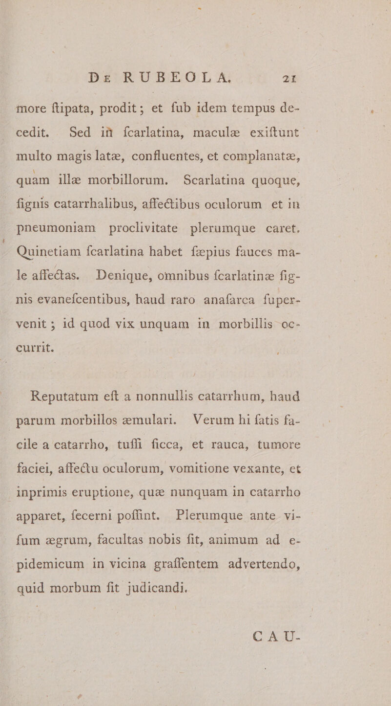 more ftipata, prodit; et fub idem tempus de¬ cedit. Sed in fcarlatina, macula exiliunt multo magis latae, confluentes, et complanatae, quam illae morbillorum. Scarlatina quoque, lignis catarrhalibus, affedibus oculorum et in pneumoniam proclivitate plerumque caret. Quine tiam fcarlatina habet faepius fauces ma¬ le adedas. Denique, omnibus fcarlatinas lig¬ nis evanefcentibus, haud raro anafarca fuper- venit; id quod vix unquam in morbillis oc¬ currit. t Reputatum efl a nonnullis catarrhum, haud parum morbillos aemulari. Verum hi fatis fa¬ cile a catarrho, tulli licca, et rauca, tumore faciei, affedu oculorum, vomitione vexante, et inprimis eruptione, quae nunquam in catarrho apparet, fecerni poffint. Plerumque ante vi- fum aegrum, facultas nobis lit, animum ad e~ pidemicum in vicina gralfentem advertendo, quid morbum lit judicandi. C A U-