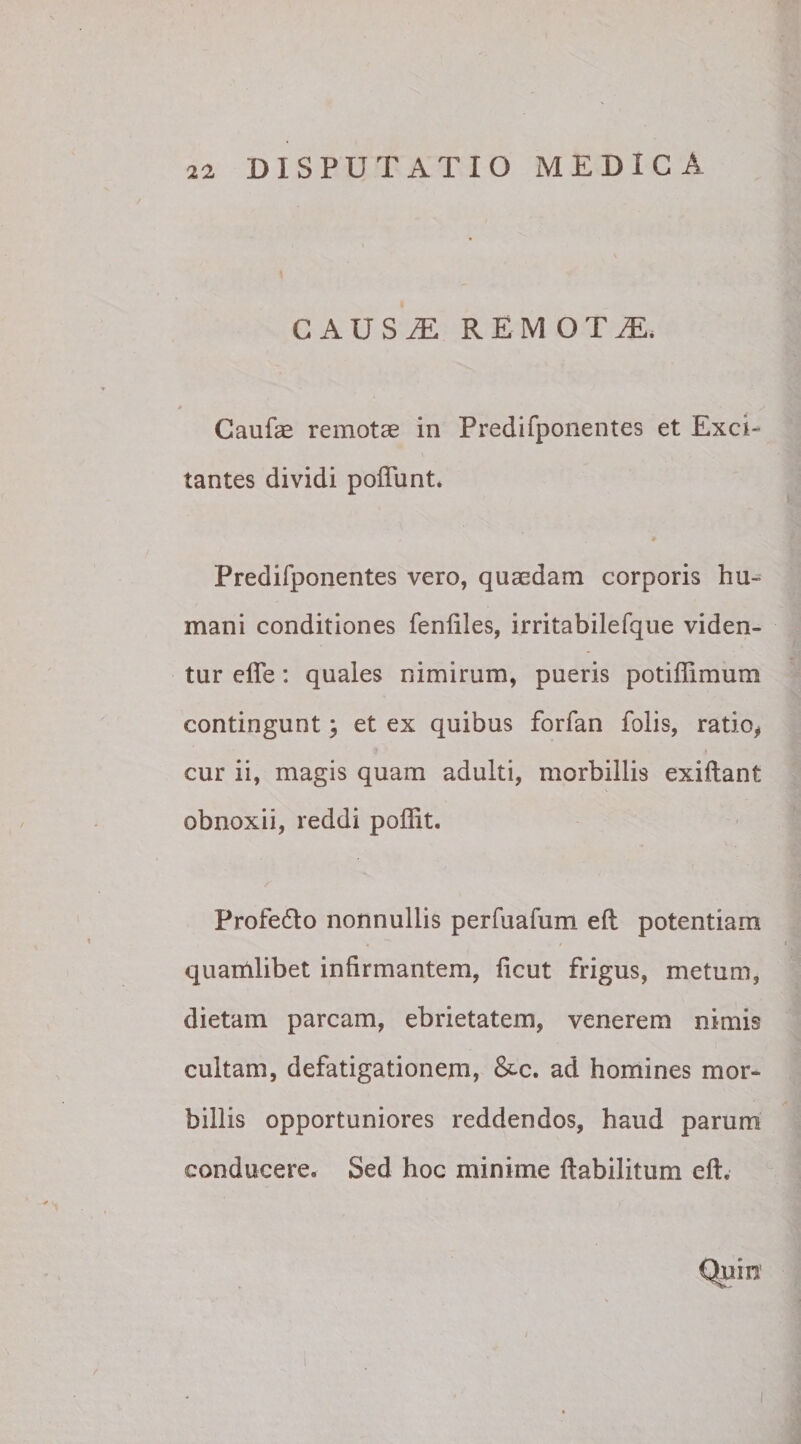 CAUSE REMOTA. * ‘ / j Caufae remotae in Predifponentes et Exci¬ tantes dividi poflunt. Predifponentes vero, quaedam corporis hu¬ mani conditiones fenfiles, irritabilefque viden¬ tur efte: quales nimirum, pueris potiffimum contingunt \ et ex quibus forfan Polis, ratio* cur ii, magis quam adulti, morbillis exiftant obnoxii, reddi poflit. Profedto nonnullis perfuafum eft potentiam ' . i) quartilibet infirmantem, ficut frigus, metum, dietam parcam, ebrietatem, venerem nimis cultam, defatigationem, &amp;c. ad homines mor¬ billis opportuniores reddendos, haud parum conducere. Sed hoc minime ftabilitum eft. Quin i