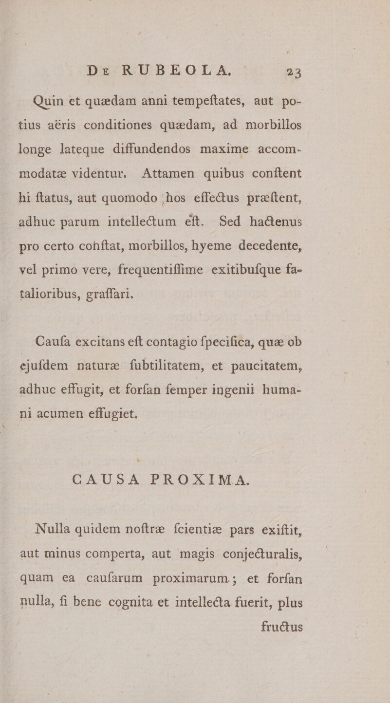 Quin et quaedam anni tempeflates, aut po¬ tius aeris conditiones quaedam, ad morbillos longe lateque diffundendos maxime accom¬ modatae videntur. Attamen quibus conflent hi flatus, aut quomodo hos effedus praeflent, adhuc parum intelledum efh Sed hadenus pro certo cohflat, morbillos, hyeme decedente, vel primo vere, frequentiffime exitibufque fa¬ talioribus, gr affari, l s Caufa excitans eft contagio fpecifica, quae ob ejufdem naturas fubtilitatem, et paucitatem, adhuc effugit, et forfan femper ingenii huma» ni acumen effugiet. CAUSA PROXIMA. Nulla quidem noflrae fcientice pars exiflit, aut minus comperta, aut magis conjeduralis, quam ea caufarum proximarum; et forfan nulla, fi bene cognita et intelleda fuerit, plus frudus