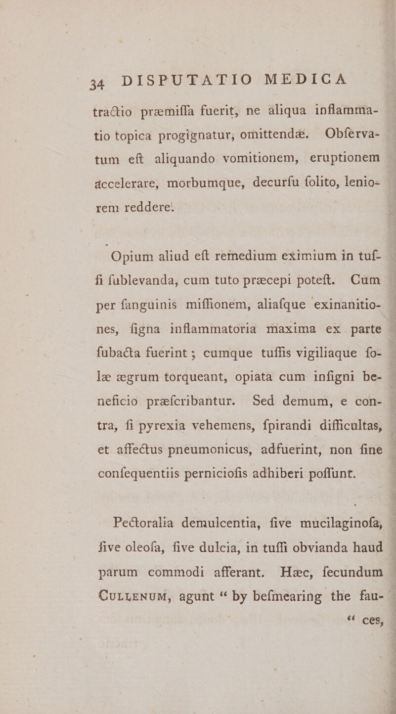 tra&amp;io praemifla fuerit, ne aliqua inflamma¬ tio topica progignatur, omittendae. Obferva- tum eft aliquando vomitionem, eruptionem accelerare, morbumque, decurfu folito, lenio¬ rem reddere'. Opium aliud eft remedium eximium in tuf- fi fublevanda, cum tuto praecepi poteft. Cum per fanguinis miflionem, aliafque exinanitio¬ nes, ligna inflammatoria maxima ex parte fubatfta fuerint; cumque tuflis vigiliaque fo- lae aegrum torqueant, opiata cum inligni be¬ neficio praefcribantur. Sed demum, e con¬ tra, li pyrexia vehemens, fpirandi difficultas, et affe&amp;us pneumonicus, adfuerint, non fine confequentiis perniciofis adhiberi poffunt. « Pedtoralia demulcentia, live mucilaginofa, five oleofa, live dulcia, in tufli obvianda haud parum commodi afferant. Haec, fecundum Cul^enum, agunt “ by befmearing the fau- “ ces,