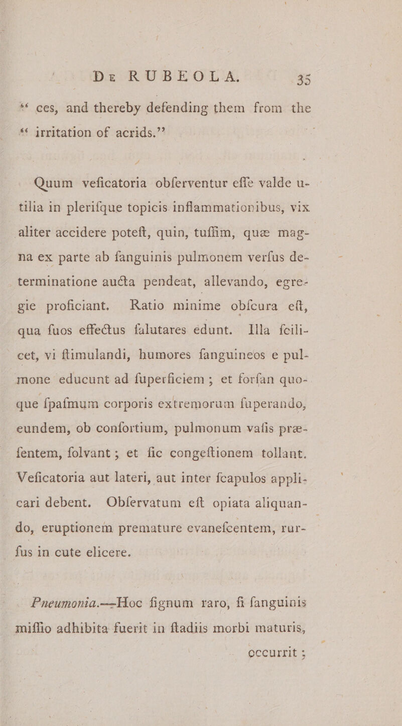 ■ *' ces, and thereby defending thera from the “ irritation of acrids.” Quum veficatoria obferventur effe valde u- tilia in plerifque topicis inflammationibus, vix aliter accidere poteft, quin, tufiim, quae mag¬ na ex parte ab fanguinis pulmonem verfus de¬ terminatione au61 a pendeat, allevando, egre¬ gie proficiant» Ratio minime obfcura efi, qua fuos efifedtus falutares edunt. Illa fodi¬ cet, vi fiimulandi, humores fanguineos e pul¬ mone educunt ad fuperficiem ; et forfan quo¬ que Ipafmum corporis extremorum fuperando, eundem, ob confortium, pulmonum vafis prae- fentem, folvant; et fic congeftionem tollant. Veficatoria aut lateri, aut inter fcapulos appli¬ cari debent. Obfervatum efi; opiata aliquan¬ do, emptionem premature evanefcentem, rur- fus in cute elicere. \ Pneumonia.—Hoc fignum raro, fi fanguinis iniffio adhibita fuerit in ftadiis morbi maturis, occurrit;