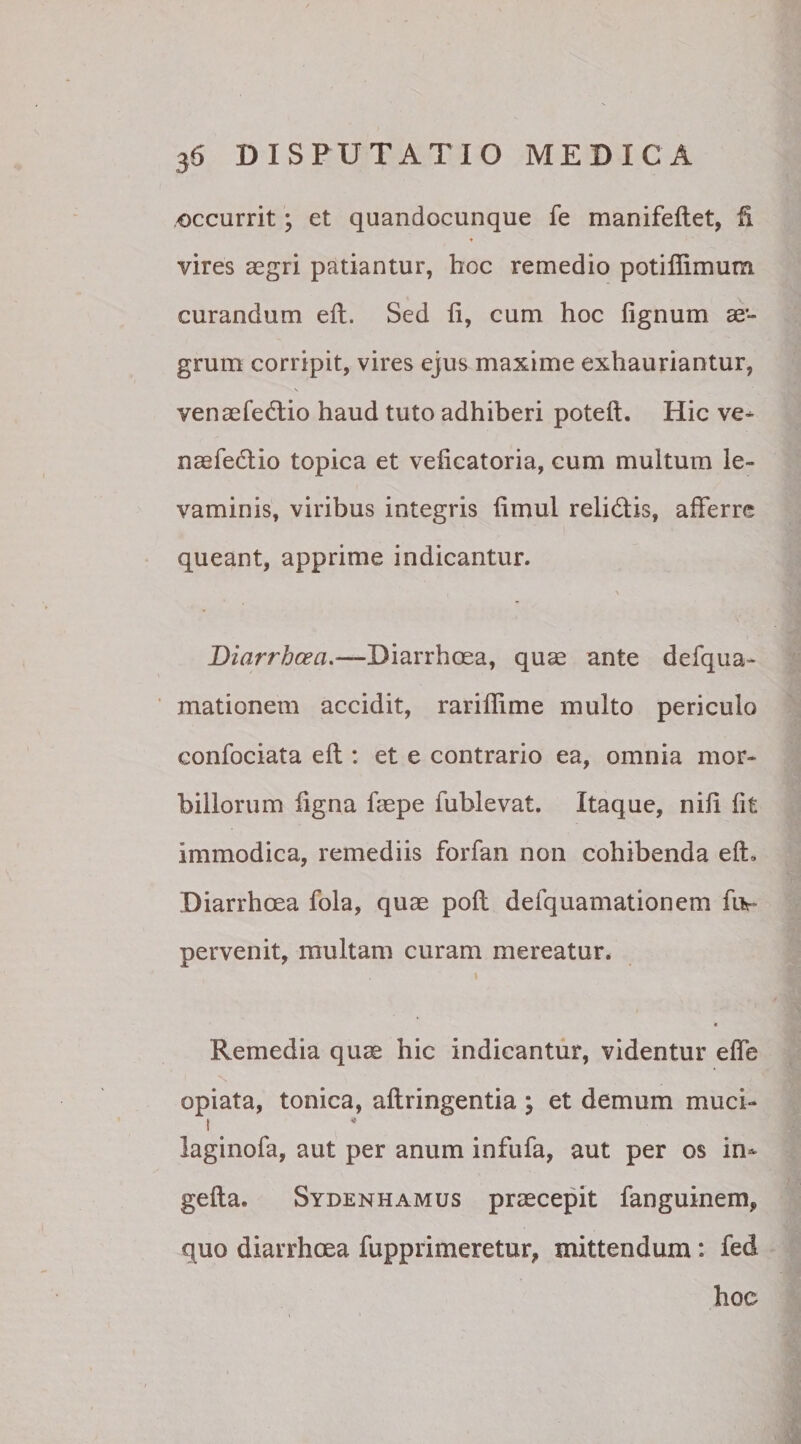 occurrit; et quandocunque fe manifeftet, fi vires aegri patiantur, hoc remedio potiflimum curandum eft. Sed ii, cum hoc lignum ae¬ grum corripit, vires ejus maxime exhauriantur, venaefedtio haud tuto adhiberi poteft. Hic ve- naefedlio topica et veiicatoria, cum multum le¬ vaminis, viribus integris iimul relictis, afferre queant, apprime indicantur. Diarrhcea.—Diarrhoea, quae ante defqua- mationem accidit, rariflime multo periculo confociata eft : et e contrario ea, omnia mor¬ billorum ligna faepe fublevat. Itaque, nili lit immodica, remediis forfan non cohibenda eft. Diarrhoea fola, quae poft defquamationem fiv pervenit, multam curam mereatur* \ * Remedia quae hic indicantur, videntur effe opiata, tonica, aftringentia ; et demum muci- t laginofa, aut per anum infufa, aut per os in- gefta. Sydenhamus praecepit fanguinem, quo diarrhoea fupprimeretur, mittendum: fed hoc