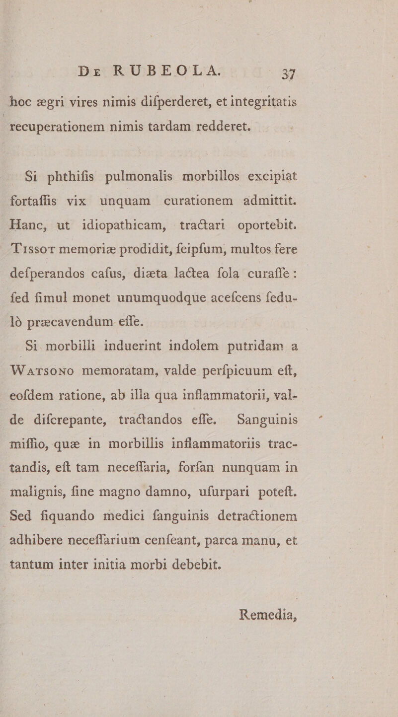 hoc aegri vires nimis difperderet, et integritatis recuperationem nimis tardam redderet. Si phthids pulmonalis morbillos excipiat fortaffis vix unquam curationem admittit. Hanc, ut idiopathicam, tradari oportebit. Tissox memoriae prodidit, feipfum, multos fere defperandos cafus, diaeta ladea fola eu rade : fed fimul monet unumquodque acefcens fedu- 16 praecavendum ede. Si morbilli induerint indolem putridam a Watsono memoratam, valde perfpicuum ed, eofdem ratione, ab illa qua inflammatorii, val¬ de difcrepante, tradandos ede. Sanguinis miffio, quae in morbillis inflammatoriis trac¬ tandis, ed. tam necedaria, forfan nunquam in malignis, dne magno damno, ufurpari poteft. Sed dquando medici fanguinis detradionera adhibere necedarium cenfeant, parca manu, et tantum inter initia morbi debebit. Remedia,