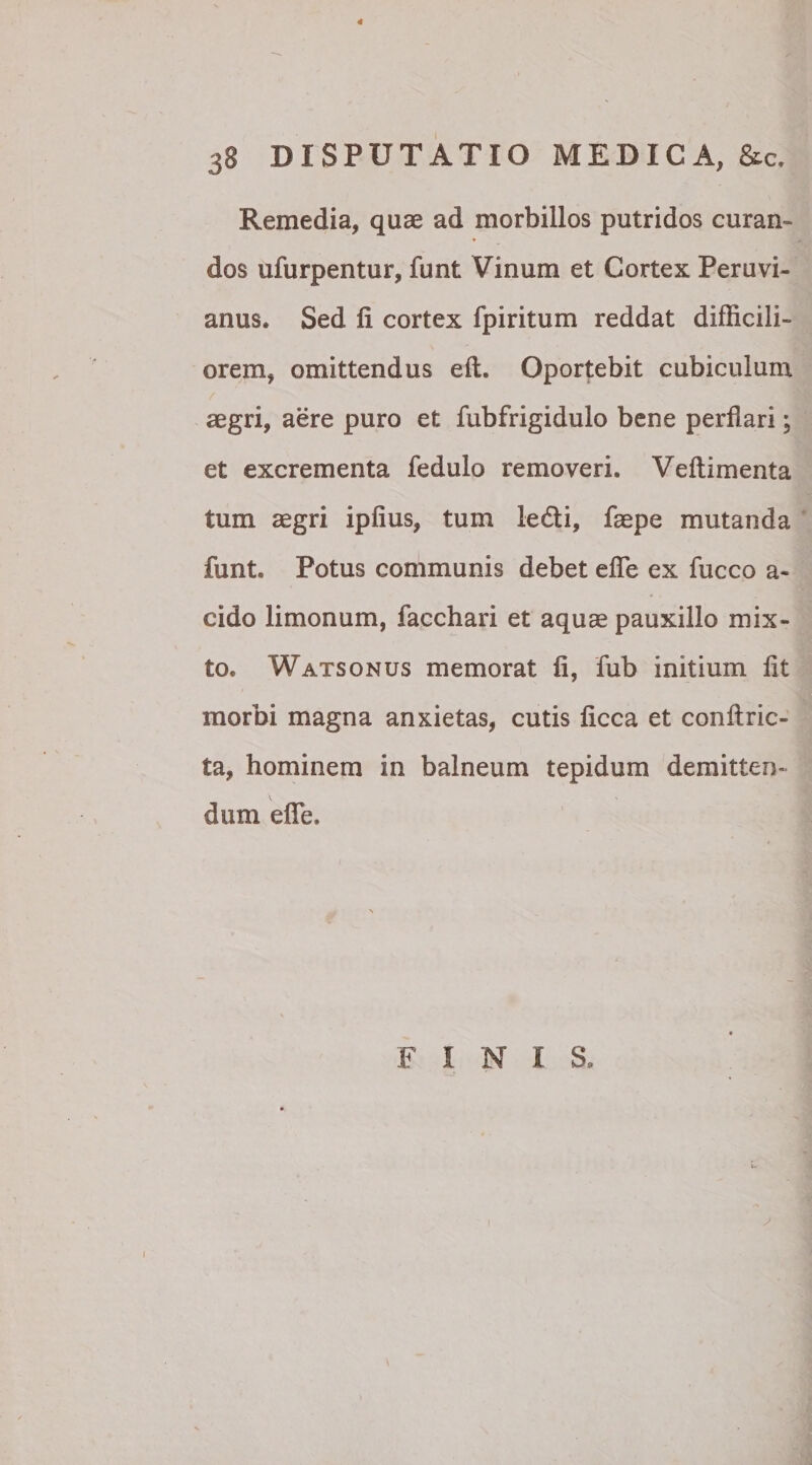 38 DISPUTATIO MEDICA, &c. Remedia, quae ad morbillos putridos curan- dos ufurpentur, funt Vinum et Cortex Peruvi- anus. Sed fi cortex fpiritum reddat difficili¬ orem, omittendus eft. Oportebit cubiculum aegri, aere puro et fubfrigidulo bene perflari; et excrementa fedulo removeri. Veftimenta tum aegri ipfius, tum ledi, faepe mutanda funt. Potus communis debet efle ex fucco a- cido limonum, facchari et aquae pauxillo mix¬ to. Watsonus memorat fi, fub initium fit morbi magna anxietas, cutis ficca et conftric- ta, hominem in balneum tepidum demitten- \ > dum efle. FINIS.