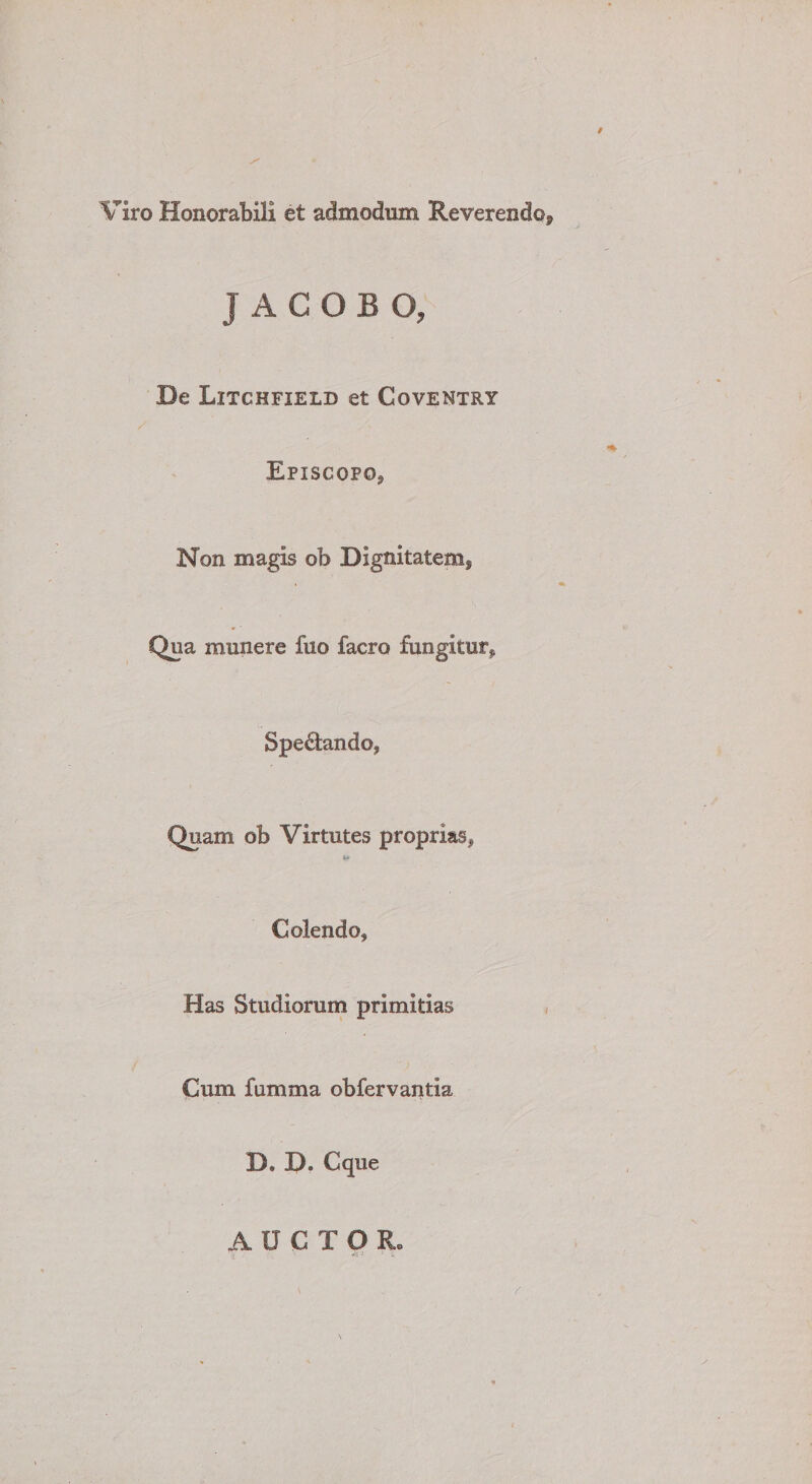 Viro Honorabili et admodum Reverendo, J A C O B O, De Litchfield et Coventry / Episcopo, Non magis ob Dignitatem, Qua munere fuo facro fungitur, Spedando, Quam ob Virtutes proprias. Colendo, Has Studioruni primitias Cum fumma obfervantia D. D. Cque AUCTOR.