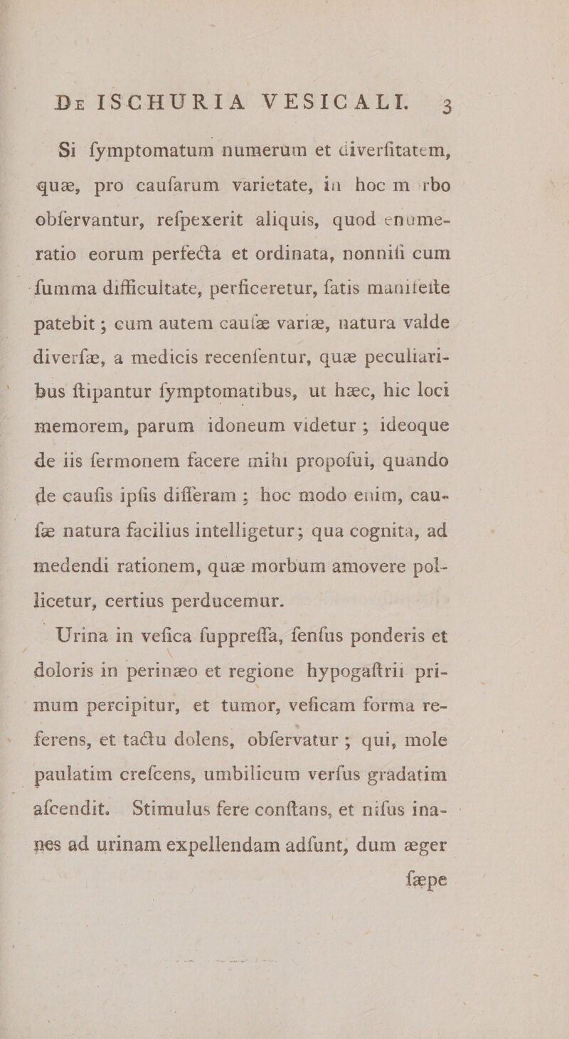 Si fymptomatum numerum et diverlitatem, quae, pro caufarum varietate, ia hoc m rbo obfervantur, refpexerit aliquis, quod enume¬ ratio eorum perfeda et ordinata, nonnili cum fumma difficultate, perficeretur, fatis maaitelle patebit; cum autem caulae vari^, natura valde diverfae, a medicis recenfentur, quae peculiari¬ bus llipantur fymptomatibus, ut hsec, hic loci memorem, parum idoneum videtur ; ideoque de iis fermonera facere mihi propofui, quando caufis ipfis difleram ; hoc modo enim, cau« fae natura facilius intelligetur; qua cognita, ad medendi rationem, quae morbom amovere pol¬ licetur, certius perducemur. Urina in vefica fupprefia, fenfus ponderis et doloris in perinaeo et regione hypogaftrii pri¬ mum percipitur, et tumor, veficam forma re- ferens, et tadu dolens, obfervatiir ; qui, mole paulatim crefcens, umbilicum verfus gradatim afcendit. Stimulus fere confians, et nifus ina¬ nes ad urinam expellendam adfunt, dum aeger faepe