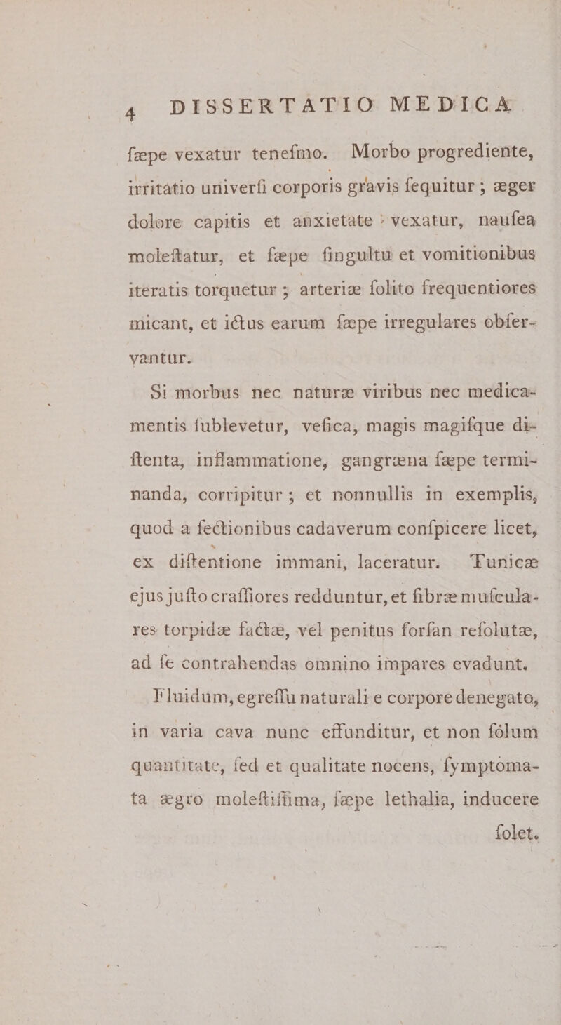 fepe vexatur tenefrno. Morbo progrediente, irritatio univerfi corporis gravis fequitur ; aeger dolore capitis et anxietate ^ vexatur, naufea moiellatur, et faepe fingultu et vomitionibus / % iteratis torquetur ; arteriae folito frequentiores micant, et idlus earum faepe irregulares obfer- vantur. Si morbus nec naturae viribus nec medica¬ mentis 1'ublevetur, vefica, magis magifque di- ftenta, inflammatione, gangraena faepe termi¬ nanda, corripitur ; et nonnullis in exemplis, quod a fedlionibus cadaverum confpicere licet, ex diilentione immani, laceratur. Tunicae ejusjuflocraffiores redduntur,et fibrsemufcula- res torpidae fadlae, vel penitus forfan refolutae, ad fe contrahendas omnino impares evadunt. l luidum, egreffu naturali e corpore denegato, in varia cava nunc effunditur, et non folum I quantitate, fed et qualitate nocens, fymptoma- ta a;gro moleftiitxma, faepe lethalia, inducere folet* I