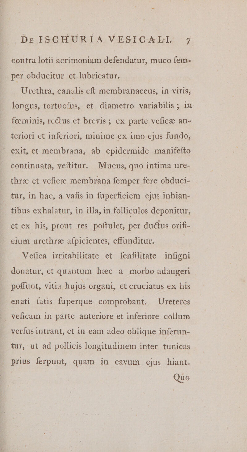 contra lotii acrimoniam defendatur, muco fem- per obducitur et lubricatur. Urethra, canalis eft membranaceus, in viris, longus, tortuofus, et diametro variabilis; in foeminis, redus et brevis; ex parte velicae an¬ teriori et inferiori, minime ex imo ejus fundo, exit, et membrana, ab epidermide manifefto continuata, veditur. Mucus, quo intima ure¬ thrae et veficae membrana femper fere obduci¬ tur, in hac, a valis in fuperficiem ejus inhian¬ tibus exhalatur, in illa, in folliculos deponitur, * et ex his, prout res poflulet, per dudus orifi¬ cium urethrae afpicientes, effunditur. Vefica irritabilitate et fenfilitate infigni donatur, et quantum haec a morbo adaugeri poffunt, vitia hujus organi, et cruciatus ex his enati fatis fuperque comprobant. Ureteres velicam in parte anteriore et inferiore collum verfus intrant, et in eam adeo oblique inferun¬ tur, ut ad pollicis longitudinem inter tunicas prius ferpunt, q^uam in cavum ejus hiant.