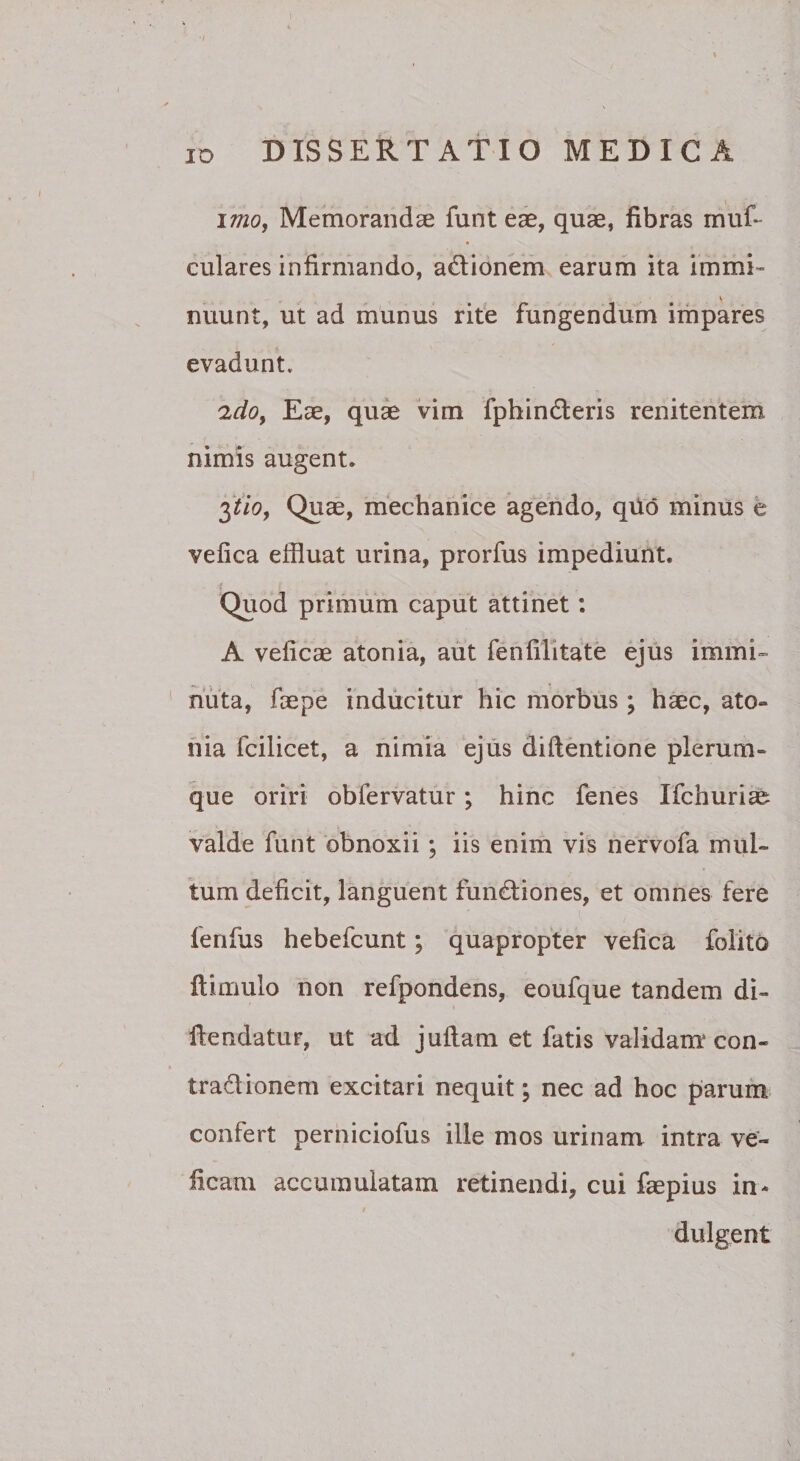 \mo, Memorandae funtese, quae, fibras muf- culares infirniando, ad:ionem earum ita immi” nuunt, ut ad munus rite fungendum impares evadunt. 'ido^ Eae, qui vim fphinderis renitentem nimis augent. 3^/0, Quae, mechanice agendo, qiid minus e vefica effluat urina, prorfus impediunt. Quod primum caput attinet: A velicae atonia, aut fenfilitate ejus immi-- nuta, faepe inducitur hic morbus; haec, ato¬ nia fcilicet, a nimia ejus didentione plerum¬ que oriri obfervatur; hinc fenes Ifchuri^ valde funt obnoxii ; iis enim vis nervofa mul¬ tum deficit, languent functiones, et omnes fere fenfus hebefcunt; quapropter vefica folito ftimulo non refpondens, eoufque tandem di- dendatur, ut ad juftam et fatis validam* con- traClionem excitari nequit; nec ad hoc parufn confert perniciofus ille mos urinam intra ve» ficani accumulatam retinendi, cui faepius in- * dulgent