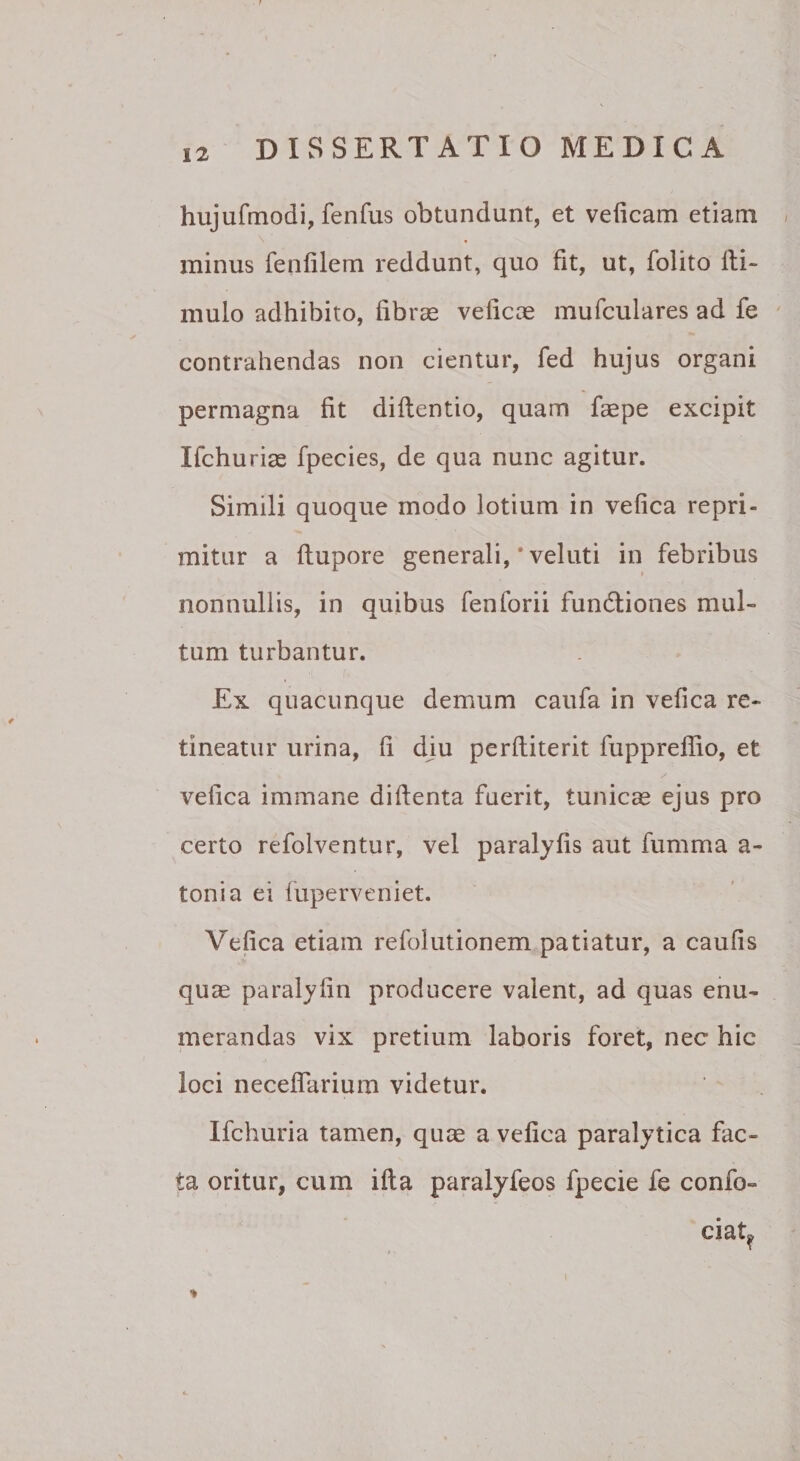 hujufmodi, fenfus obtundunt, et veiicam etiam &lt; minus fenfilem reddunt, quo fit, ut, folito Ili- mulo adhibito, fibras veficae mufculares ad fe ' contrahendas non cientur, fed hujus organi permagna fit diflentio, quam faspe excipit Ifchuriae fpecies, de qua nunc agitur. Simili quoque modo lotium in vefica repri¬ mitur a ftupore generali, * veluti in febribus I nonnullis, in quibus fenforii fundliones mul¬ tum turbantur. Ex quacunque demum caufa in vefica re¬ tineatur urina, fi diu perfiiterit fupprelfio, et vefica immane difienta fuerit, tunica ejus pro certo refolventur, vel paralyfis aut fumma a- tonia ei fuperveniet. Vefica etiam refolutionem patiatur, a caufis quas paralyfin producere valent, ad quas enu¬ merandas vix pretium laboris foret, nec hic loci necefiarium videtur. Ifchuria tamen, quas a vefica paralytica fac¬ ta oritur, cum ifta paralyfeos fpecie fe confo- ciat^