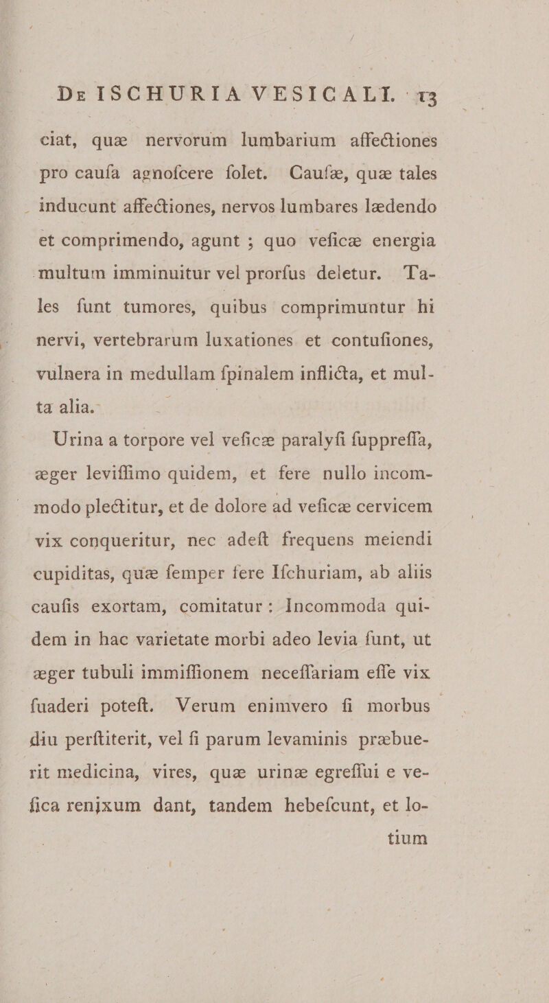 ciat, quae nervorum lumbarium afFediones pro caufa agnofcere folet. Caufae, quae tales . inducunt affedliones, nervos lumbares laedendo et comprimendo, agunt ; quo velicae energia multum imminuitur vel prorfus deletur. Ta¬ les funt tumores, quibus comprimuntur hi nervi, vertebrarum luxationes et contufiones, vulnera in medullam fpinalem inflidla, et mul¬ ta alia.' Urina a torpore vel vefic^ paralyfi fupprelTa, aeger leviffimo quidem, et fere nullo incorn- I modo pledlitur, et de dolore ad velicae cervicem vix conqueritur, nec adeft frequens meiendi cupiditas, quae femper fere Ifchuriam, ab aliis caulis exortam, comitatur : Incommoda qui¬ dem in hac varietate morbi adeo levia funt, ut cCger tubuli immiffionem necelTariam elTe vix fuaderi potell. Verum eniinvero li morbus diu perlliterit, vel li parum levaminis praebue¬ rit medicina, vires, quae urinae egreffui e ve- fica renixum dant, tandem hebefcunt, et lo¬ tium