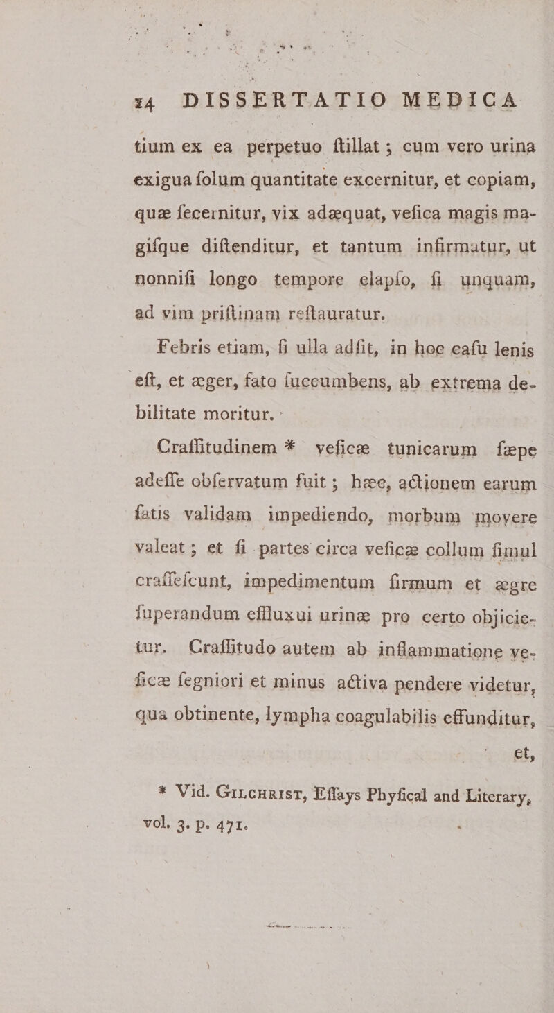 **» » 14 DISSERTATIO MEDICA tium ex ea perpetuo Rillat; cum vero urina t exigua folum quantitate excernitur, et copiam, quae fecernitur, vix adaequat, vefica magis ma- gifque diftenditur, et tantum infirmatur, ut nonnifi longo tempore elapfo, li unquam, ad vim priftinam reftauratur. Febris etiam, fi ulla adfit, in hoc cafu lenis efl, et ^ger, fato fuccurnbens, ab extrema de¬ bilitate moritur. ^ Crallitudinem ^ veficae tunicarum faepe adefTe obfervatum fuit; haec, adlionem earum fatis validam impediendo, morbum 'movere valeat; et fi partes circa vefica collum fimul crafiefeunt, impedimentum firmum et ^gre fuperandum effluxui urinae pro certo objicie¬ tur. Crafiitudo autem ab inflammatione ve- ficce fegniori et minus adiva pendere videtur, qua obtinente, lympha coagulabitis effunditur, et, * Vid. OiLCHRisT, Kflays Phyfical and Literary^ ^ol. 3. p. 471.