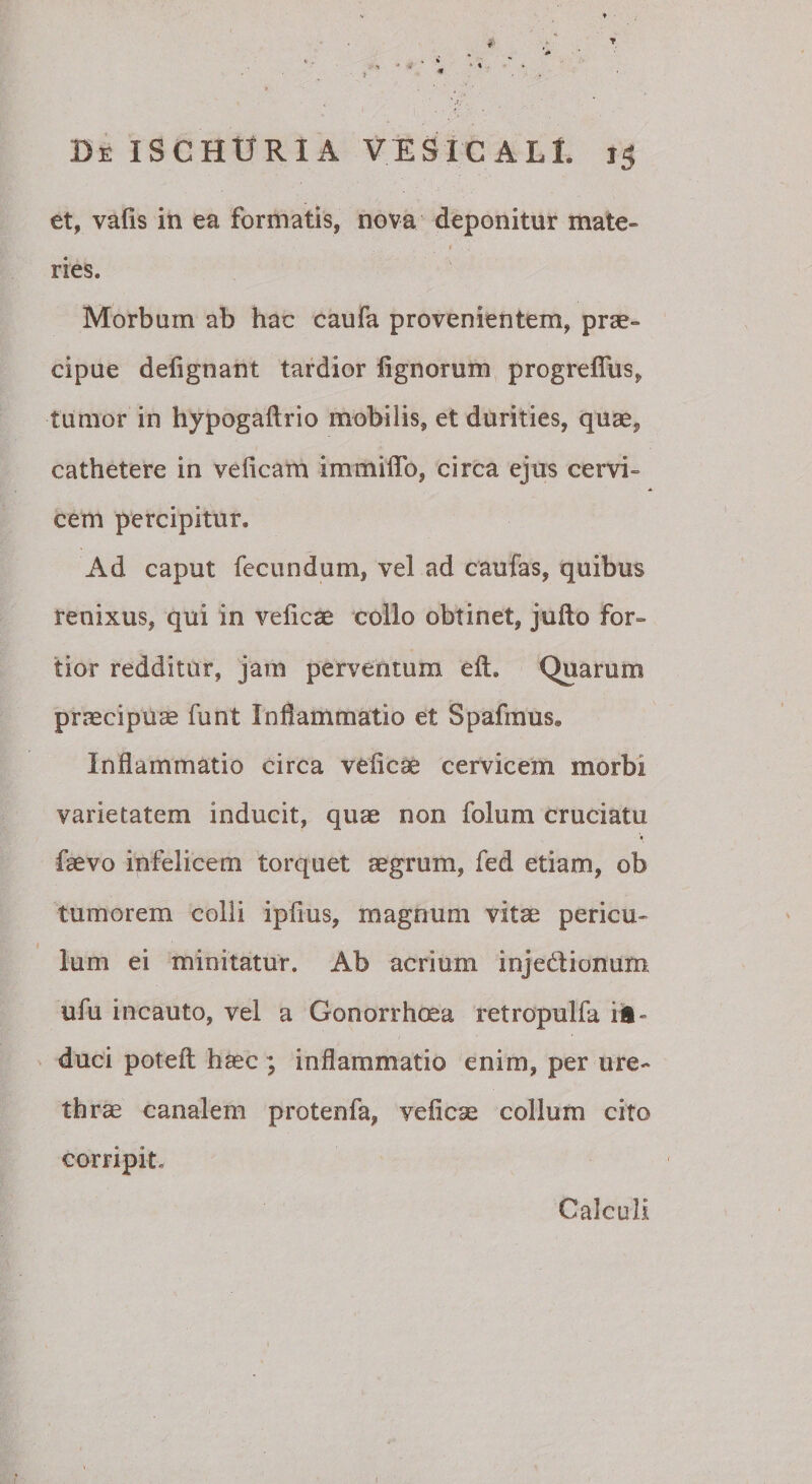 •&gt;1 De ISCHURIA VESiCALl. 15 et, vafis in ea formatis, nova deponitur mate- I ries. Morbum ab hac caufa provenientem, prae» cipue deiignant tardior lignorum progrelTus, tumor in hypogaftrio mobilis, et durities, quae, cathetere in veficam immiffb, circa ejus cervi¬ cem percipitur. Ad caput fecundum, vel ad caufas, quibus renixus, qui in veliese collo obtinet, jufto for» tior redditur, jam perventum ell. Quarum prjecipuse funt Inflammatio et Spafraus. Inflammatio circa veficae cervicem morbi varietatem inducit, quae non folum cruciatu faevo infelicem torquet aegrum, fed etiam, ob tumorem colli ipfius, magnum vitae pericu¬ lum ei minitatur. Ab acrium injedionum ufu incauto, vel a Gonorrhe^a retropulfa ii- duci poteil hsec ; inflammatio enim, per ure» thrae canalem protenfa, veficae collum cito corripit. Calculi