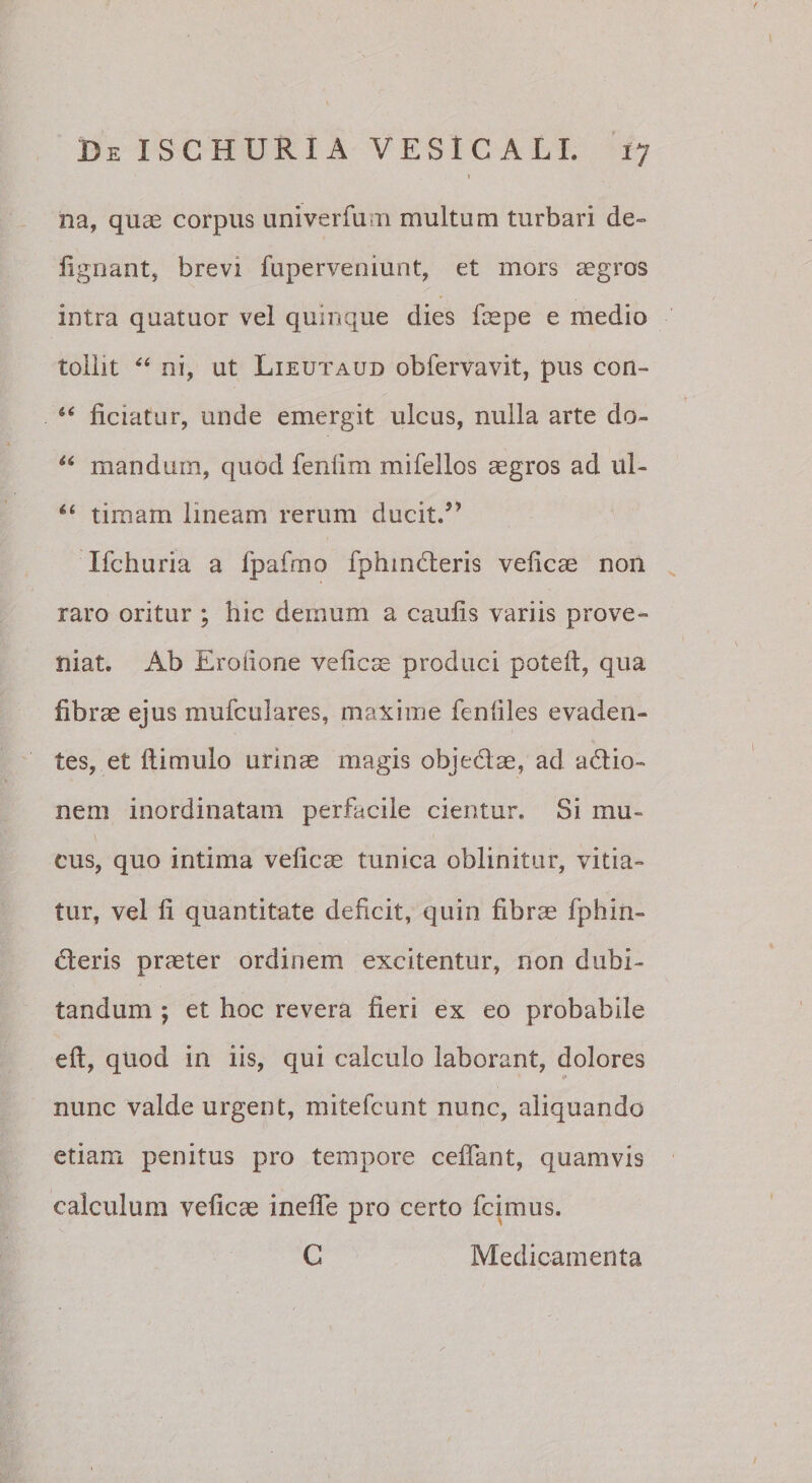 » na, quae corpus univerfum multum turbari de» lignant, brevi fuperveniunt, et mors aegros intra quatuor vel quinque dies faepe e medio tollit ni, ut Lieutaud obfervavit, pus con- ‘‘ ficiatiir, unde emergit ulcus, nulla arte do- mandum, quod fenlim mifellos aegros ad ul- “ timam lineam rerum ducit/’ Ifchuria a fpafmo fphmdleris velicae non , raro oritur ; hic demum a caulis variis prove» niat. Ab Eroiione velic^ produci poteft, qua fibrae ejus mufculares, maxime fenliles evaden¬ tes, et llimulo urinae magis objedae, ad adio» nem inordinatam perfacile cientur. Si mu¬ cus, quo intima velicae tunica oblinitur, vitia¬ tur, vel li quantitate deficit, quin fibrae fphin- deris praeter ordinem excitentur, non dubi¬ tandum y et hoc revera fieri ex eo probabile eft, quod in iis, qui calculo laborant, dolores nunc valde urgent, mitefcunt nunc, aliquando etiam penitus pro tempore celTant, quamvis calculum veficae inelTe pro certo fcimus. C Medicamenta