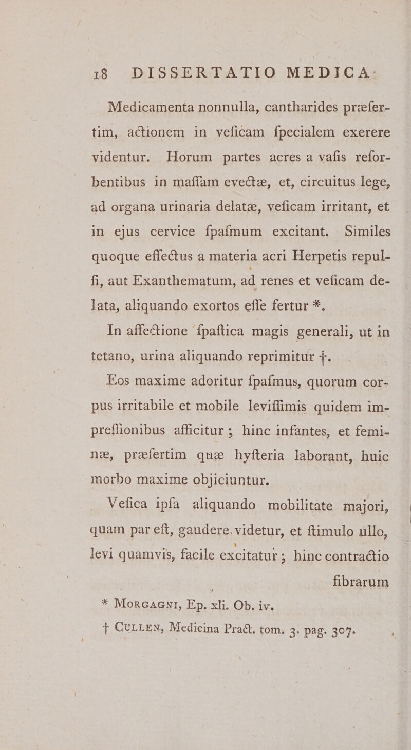 Medicamenta nonnulla, cantharides prcefer- tim, adionem in velicam fpecialem exerere videntur. Horum partes acres a vafis refor- bentibus in maflam evedae, et, circuitus lege, ad organa urinaria delatae, velicam irritant, et in ejus cervice fpafmum excitant. Similes quoque effedus a materia acri Herpetis repul- li, aut Exanthematum, ad renes et velicam de¬ lata, aliquando exortos elTe fertur In alFedione Tpaltica magis generali, ut in tetano, urina aliquando reprimitur f. Eos maxime adoritur fpafmus, quorum cor¬ pus irritabile et mobile leviffimis quidem im- prellionibus afficitur ; hinc infantes, et femi¬ nae, praefertim quae hyfteria laborant, huic morbo maxime objiciuntur. Vefica ipfa aliquando mobilitate majori, quam pareft, gaudere, videtur, et Itimulo ullo, I levi quamvis, facile excitatur^ hinccontra(5tio fibrarum t * Morgagni, Ep. xli. Ob. iv. f CULLEN, Medicina Pradl. tom. 3, pag. 307,