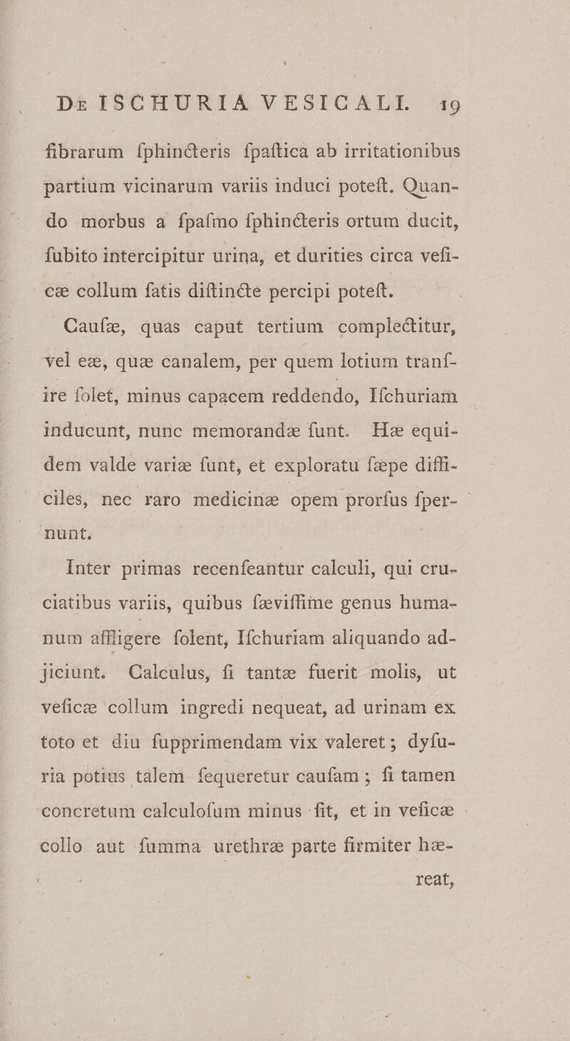 fibraram fphinderis fpallica ab irritationibus partium vicinarum variis induci poteft. Quan¬ do morbus a fpafmo fphindleris ortum ducit, fubito intercipitur urina, et durities circa vefi- cae collum fatis diftinde percipi poteft. Caufae, quas caput tertium complebitur, vel eae, quae canalem, per quem lotium tranf- ire foiet, minus capacem reddendo, Ifchuriani inducunt, nunc memorandae funt. Hae equi¬ dem valde variae funt, et exploratu fa^pe diffi¬ ciles, nec raro medicinae opem prorfus fper- nunt. Inter primas recenfeantur calculi, qui cru^ ciatibus variis, quibus faeviffime genus huma¬ num affligere folent, Ifchuriam aliquando ad¬ jiciunt. Calculus, ii tant^ fuerit molis, ut veiicae collum ingredi nequeat, ad urinam ex toto et diu fupprimendam vix valeret; dyfu- ria potius talem fequeretur caufam; fi tamen concretum calculofum minus iit, et in veiicae collo aut fumma urethrae parte firmiter hae¬ reat,