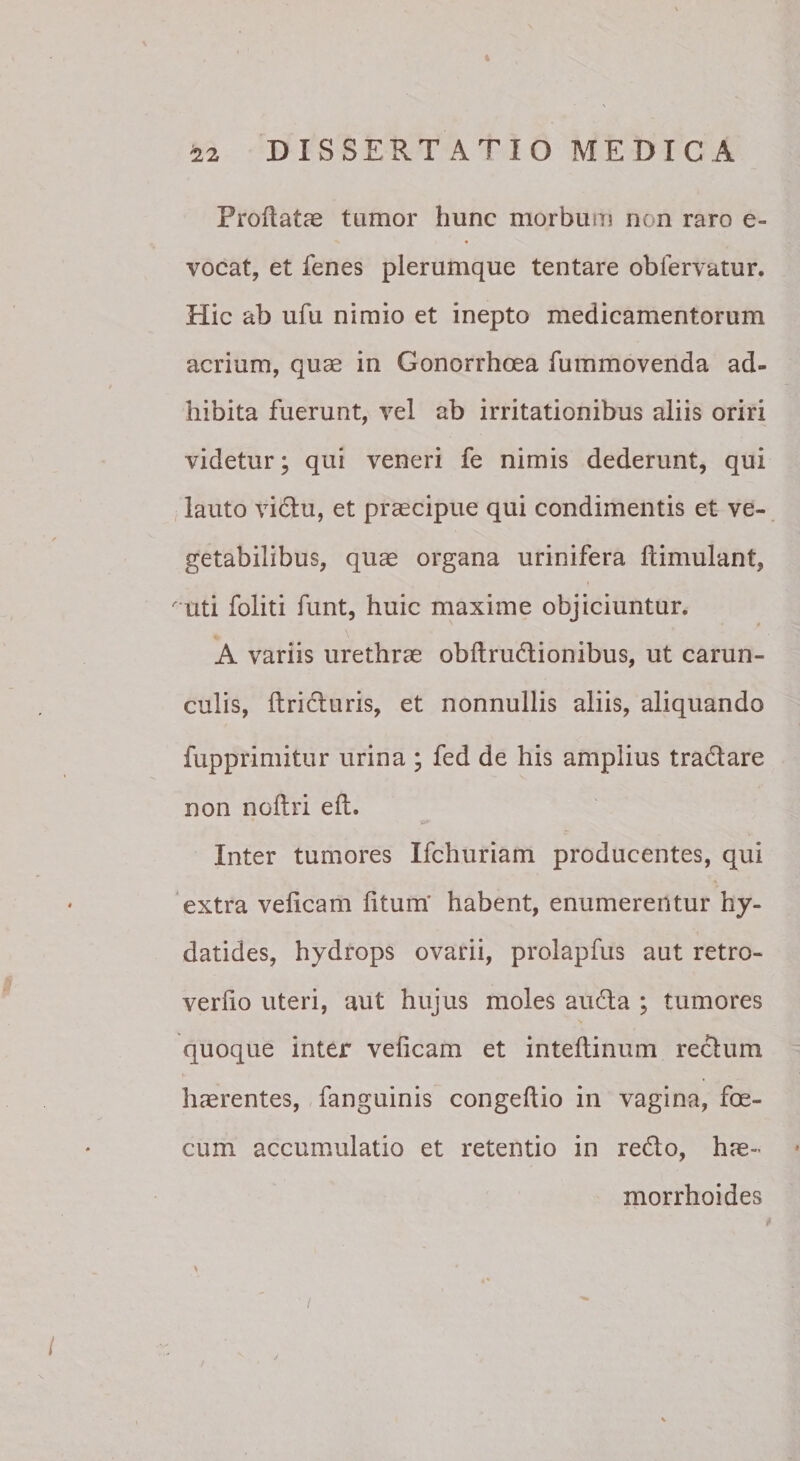 DISSERTATIO MEDICA Proflatae tumor hunc morbum non raro e- vocat, et fenes plerumque tentare oblervatur. Hic ab ufu nimio et inepto medicamentorum acrium, quae in Gonorrhoea fummovenda ad¬ hibita fuerunt, vel ab irritationibus aliis oriri videtur; qui veneri fe nimis dederunt, qui lauto vidlu, et praecipue qui condimentis et ve¬ getabilibus, qu^ organa urinifera flimulant, ^uti foliti funt, huic maxime objiciuntur. A variis urethrae obflrudlionibus, ut carun¬ culis, flridluris, et nonnullis aliis, aliquando fupprimitur urina ; fed de his amplius tradare non noftri efl. Inter tumores Ifchuriam producentes, qui extra veficam litum' habent, enumerentur hy- datides, hydrops ovarii, prolapfus aut retro- verfio uteri, aut hujus moles auda ; tumores quoque inter veficam et inteflinum redura haerentes, fanguinis congeflio in vagina, fe¬ cum accumulatio et retentio in redo, hae¬ morrhoides i (