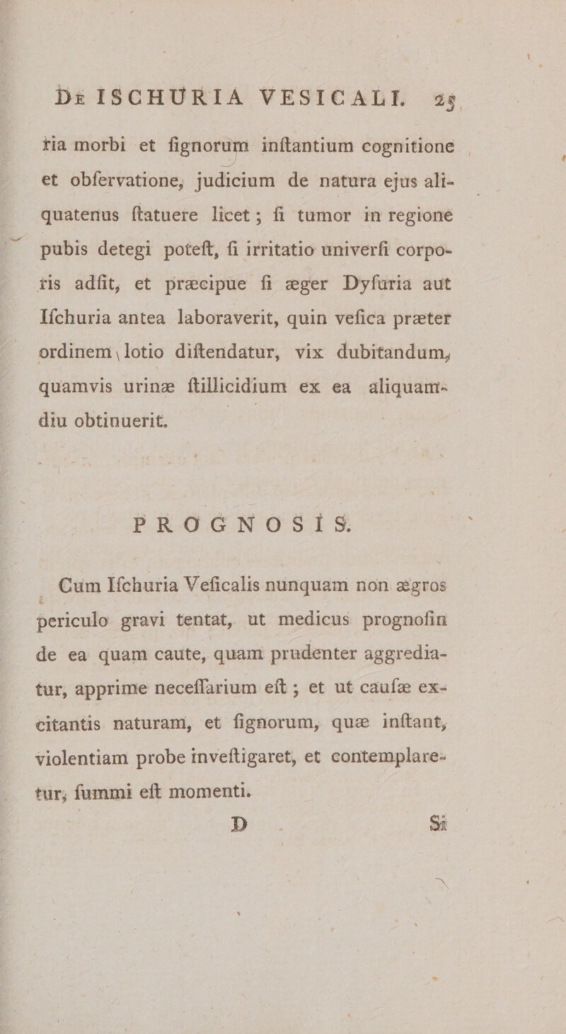 tia morbi et fignoru^ inflantium cognitione , et obfervatione, judicium de natura ejus ali¬ quatenus flatuere licet; fi tumor in regione pubis detegi potefl, fi irritatio univerfi corpo¬ ris adfit^ et praecipue fi aeger Dyfuria aut Ifchuria antea laboraverit, quin vefica praeter ordinem \ lotio diftendatur, vix dubitandum^ quamvis urinae ftillicidium ex ea aliquam¬ diu obtinuerit. PROGNOSIS. Cum Ifchuria Veficalis nunquam non aegros i. periculo gravi tentat, ut medicus prognofin de ea quam caute, quam prudenter aggredia¬ tur, apprime neceflariura efl; et ut caufae ex¬ citantis naturani, et fignorum, quae inflant^ violentiam probe inveftigaret, et contemplare¬ tur,- fummi eft momenti. D Sf “A