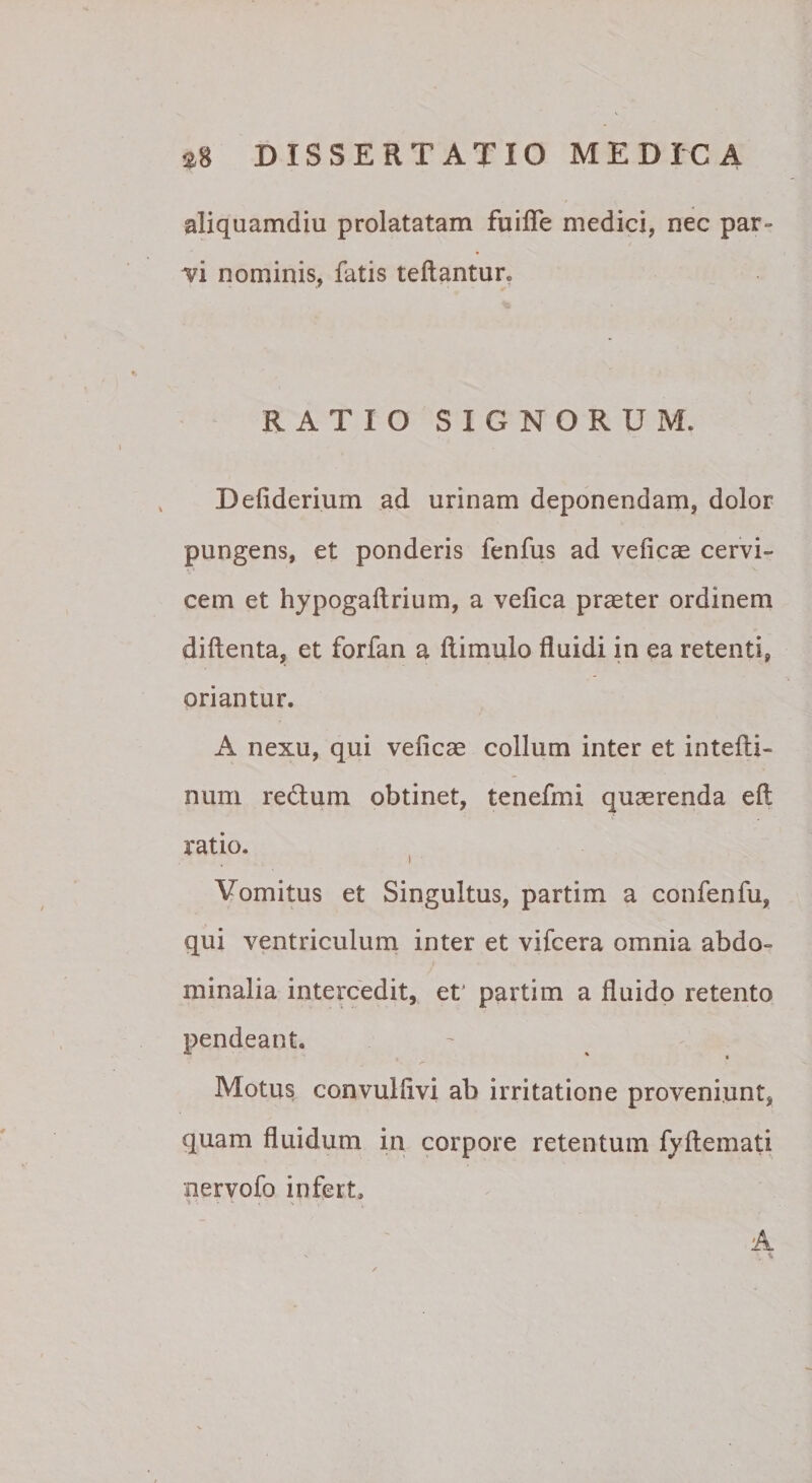 aliquamdiu prolatatam fuilTe medici, nec par- / vi nominis, fatis reflantur. RATIO SIGNORUM. Defiderium ad urinam deponendam, dolor pungens, et ponderis fenfus ad veficae cervi¬ cem et hypogaflrium, a vefica praeter ordinem diftenta, et forfan a flimulo fluidi in ea retenti, oriantur. A nexu, qui veficcC collum inter et intefli- num redlum obtinet, tenefmi quaerenda efl ratio. Vomitus et Singultus, partim a confenfu, qui ventriculum inter et vifcera omnia abdo¬ minalia intercedit, et' partim a fluido retento pendeant. Motus convulfivi ab irritatione proveniunt, quam fluidum in corpore retentum fyftemati nervofo infert, 'j -