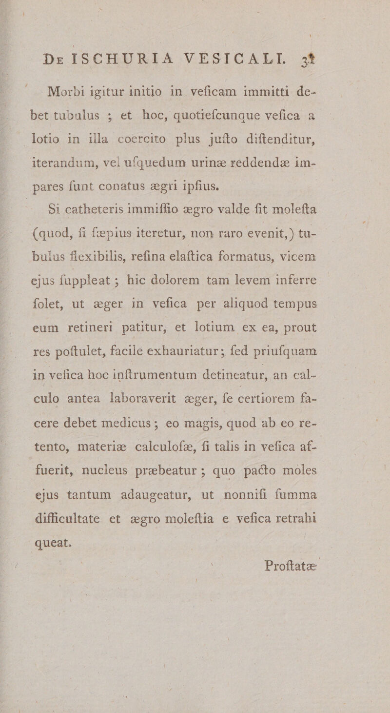 De ISCHURIA VESTCALT. 3I Morbi igitur initio in veficam immitti de» bet tubalus ; et hoc, quotiefcunque vefica a lotio in illa coercito plus jufto diftenditur, iterandum, vei ufquedum urinae reddendae im¬ pares liint conatus aegri ipiius. Si catheteris immiffio aegro valde fit molefta (quod, fi faepius iteretur, non raro evenit,) tu¬ bulus fiexibilis, refina elaftica formatus, vicem I ejus fuppleat; hic dolorem tam levem inferre folet, ut aeger in vefica per aliquod tempus eum retineri patitur, et lotium ex ea, prout res pofiulet, facile exhauriatur; fed priufquam in vefica hoc infirumentum detineatur, an cal- { culo antea laboraverit aeger, fe certiorem fa¬ cere debet medicus ; eo magis, quod ab eo re¬ tento, materiae calculofe, fi talis in vefica af¬ fuerit, nucleus praebeatur; quo pado moles ejus tantum adaugeatur, ut nonnifi fumma difficultate et aegro moleftia e vefica retrahi queat. Profiatae I