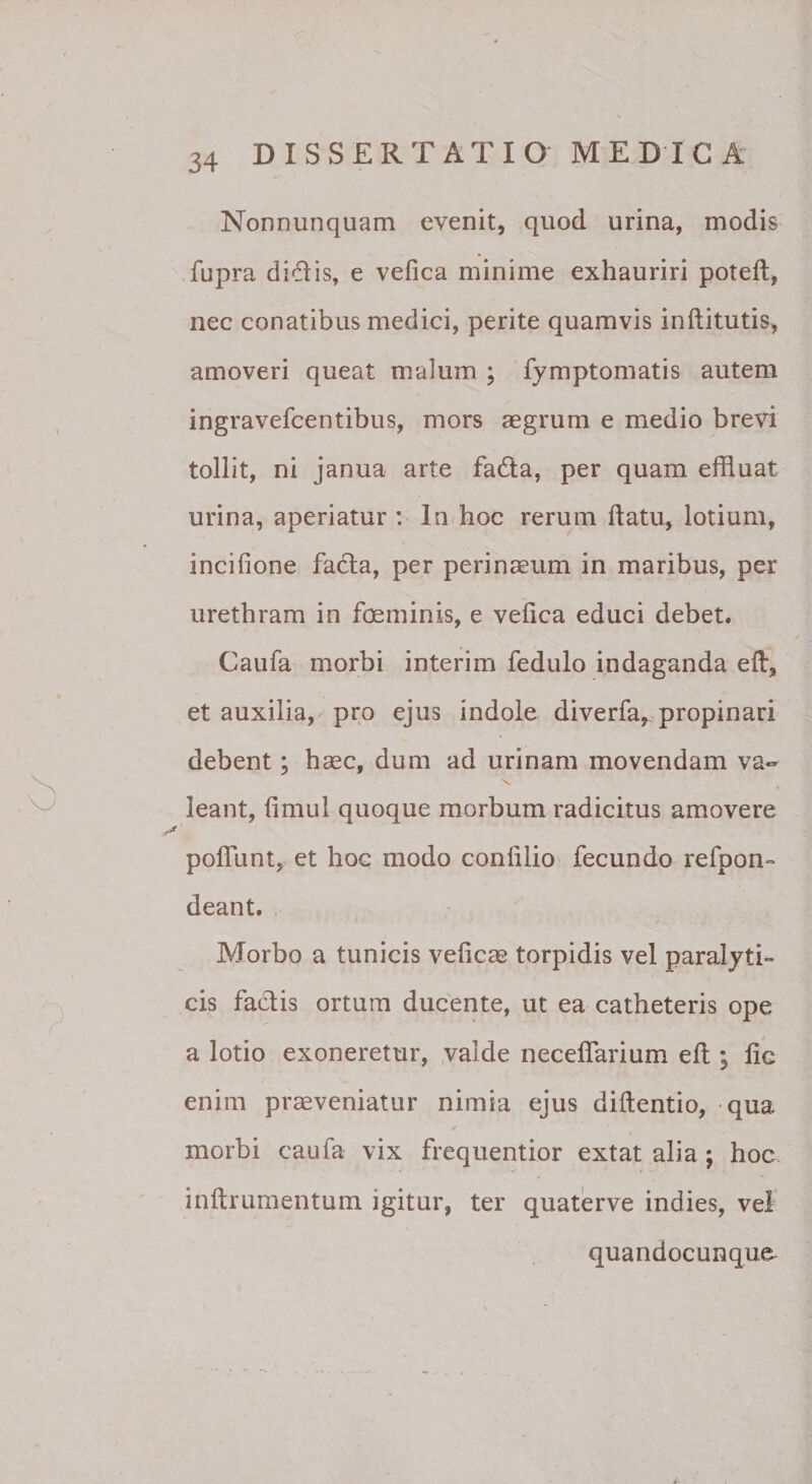 Nonnunquam evenit, quod urina, modis fupra didis, e vefica minime exhauriri poteft, nec conatibus medici, perite quamvis inftitutis, amoveri queat malum ; fymptomatis autem ingravefcentibus, mors aegrum e medio brevi tollit, ni janua arte fada, per quam effluat urina, aperiatur : In hoc rerum ftatu, lotium, incifione fada, per perinaeum in maribus, per urethram in foeminis, e vefica educi debet. Caufa morbi interim fedulo indaganda ed, et auxilia, pro ejus indole diverfa,. propinari debent; haec, dum ad urinam movendam va» leant, fimul quoque morbum radicitus amovere poflTunt, et hoc modo confilio fecundo refpon» deant. Morbo a tunicis veficae torpidis vel paralyti¬ cis fadis ortum ducente, ut ea catheteris ope a lotio exoneretur, ,valde neceffarium eft ; fic enim praeveniatur nimia ejus diftentio, qua morbi caufa vix frequentior extat alia ; hoc. inftrumentum igitur, ter quaterve indies, vel quandocunque