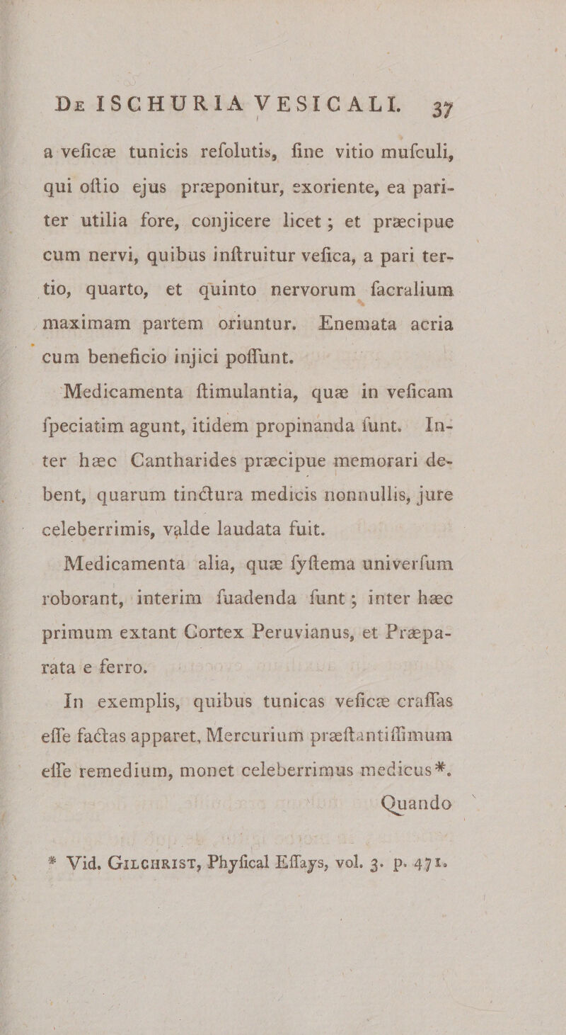 a veficas tunicis refolutis, line vitio mufculi, qui ollio ejus praeponitur, exoriente, ea pari¬ ter utilia fore, conjicere licet; et praecipue cum nervi, quibus inllruitur velica, a pari ter¬ tio, quarto, et quinto nervorum facralium maximam partem oriuntur, Enemata acria ♦ cum beneficio injici poffunt. Medicamenta llimulantia, quae in veficam fpeciatim agunt, itidem propinanda funt. In¬ ter haec Cantharides praecipue memorari de¬ bent, quarum tindura medicis nonnullis, jure celeberrimis, v^lde laudata fuit. Medicamenta alia, quae fyllema univerfum roborant, interim fuadenda funt; inter haec primum extant Cortex Peruvianus, et Prsepa- rata e ferro. In exemplis, quibus tunicas veficee craffas elTe fadas apparet, Mercurium prseltantiffimum elfe remedium, monet celeberrimus medicus*. Quando t )■ ■ * Vid. Gilchrist, Phjlical Effajs, vol. 3. p. 471,