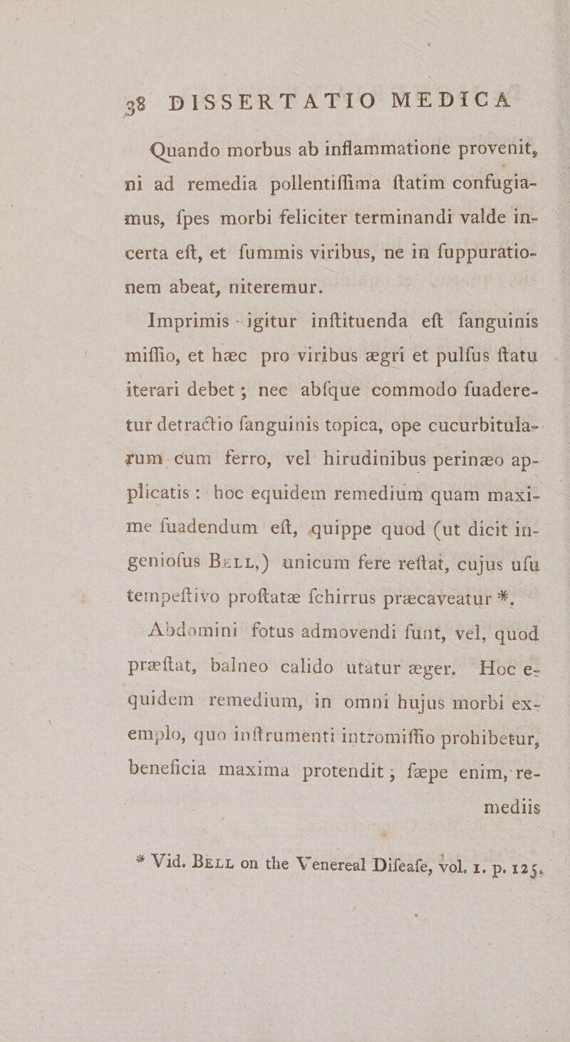 Quando morbus ab inflammatione provenit, ni ad remedia pollentiflima ftatim confugia¬ mus, fpes morbi feliciter terminandi valde in¬ certa eft, et fummis viribus, ne in fuppuratio- nem abeat, niteremur. Imprimis ' igitur inftituenda efl: fanguinis miflio, et haec pro viribus aegri et pulfus flatu 1 iterari debet; nec abfque commodo fuadere- tur detradio fanguinis topica, ope cucurbitula¬ rum cum ferro, vel hirudinibus perinaeo ap¬ plicatis : hoc equidem remedium quam maxi¬ me fuadendum efl, quippe quod (ut dicit iii- gcniofus Bell,) unicum fere reflat, cujus ufu teinpeftivo proflatae fchirrus praecaveatur Abdomini fotus admovendi funt, vel, quod praeflat, balneo calido utatur aeger. Hoc e^ quidem remedium, in omni hujus morbi ex¬ emplo, quo inflrumenti intromiflio prohibetur, beneficia maxima protendit; laepe enim,'re¬ mediis ^ ori the \ enereal Difeafe, vol, i. p. 125«.