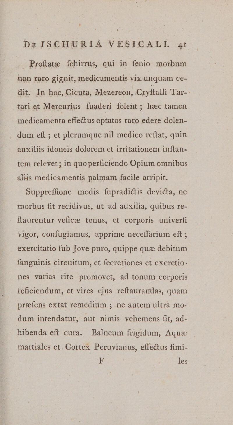 Proilat^ fchirrus, qui in fenio morbum hon raro gignit, medicamentis vix unquam ce¬ dit. In hoc, Cic.uta, Mezereon, Cryflalli Tar-* tari et Mercurius fuaderi folent; haec tamen medicamenta efFedus optatos raro edere dolen- I dum eft ; et plerumque nil medico reftat, quin auxiliis idoneis dolorem et irritationem inftaii* tem relevet; in quo perficiendo Opium omnibus aliis medicamentis palmam facile arripit. Suppreffione modis fupradidis devida, ne morbus fit recidivus, ut ad auxilia, quibus re- fiaurentur veficas tonus, et corporis univerfi vigor, confugiamus, apprime neceflarium eft ; exercitatio fub Jove puro, quippe quae debitum fanguinis circuitum, et fecretiones et excretio- nes varias rite promovet, ad tonum corporis teficiendum, et vires ejus reftauranldas, quam praefens extat remedium ; ne autem ultra mo¬ dum intendatur, aut nimis vehemens fit, ad¬ hibenda eft cura. Balneum frigidum, Aqua^ martiales et Cortex Peruvianus, effedus fimi- F ' , les