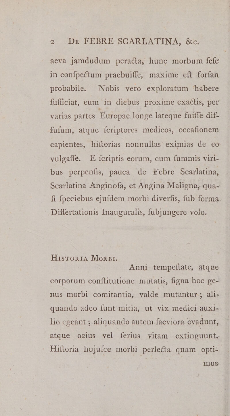 aeva jamdudum peradla, hunc morbum fefe in confpectum praebuilfe, maxime eft forfan probabile. Nobis vero exploratum habere fufficiat, eum in diebus proxime exa&amp;is, per varias partes Europae longe lateque fuifle dif- fufum, atque fcriptores medicos, occafionem capientes, hiftorias nonnullas eximias de eo vulgalfe. E fcriptis eorum, cum fummis viri¬ bus perpenlis, pauca de Febre Scarlatina, Scarlatina Anginofa, et Angina Maligna, qua¬ li fpeciebus ejufdem morbi diverlis, fub forma DilTertationis Inauguralis, fubjungere volo. Historia Morbi. Anni tempeftate, atque corporum conllitutione mutatis, ligna hoc ge- nus morbi comitantia, valde mutantur ; ali¬ quando adeo funt mitia, ut vix medici auxi- « lio egeant; aliquando autem faeviora evadunt, atque ocius vel ferius vitam extinguunt. Hiltoria hujufce morbi perle&amp;a quam opti¬ mus- v * i