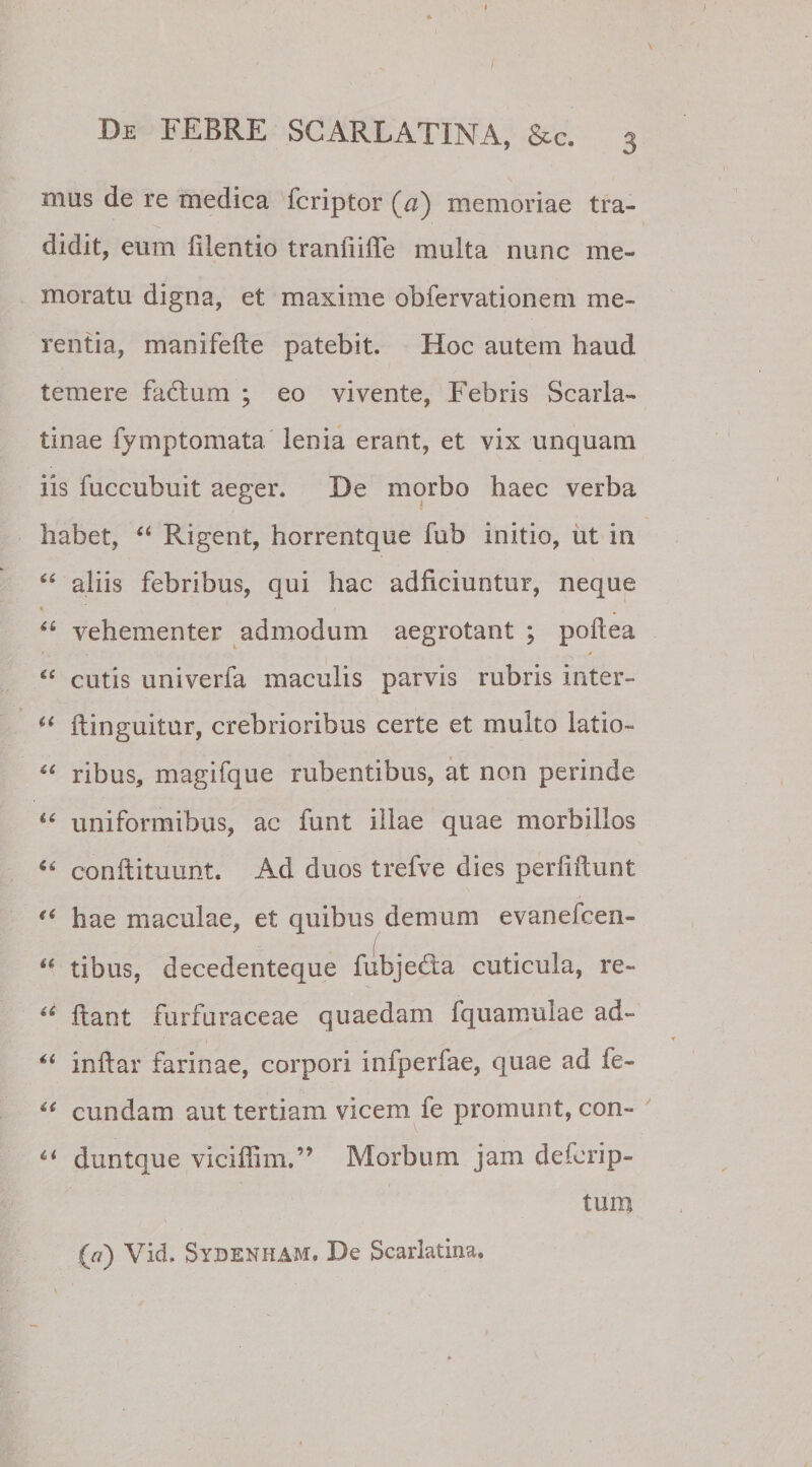 mus de re medica fcriptor (A) memoriae tra¬ didit, eum lilentio traniiiffe multa nunc me¬ moratu digna, et maxime obfervationem me¬ rentia, manifefte patebit. Hoc autem haud temere fabtum ; eo vivente, Febris Scarla¬ tinae fymptomata lenia erant, et vix unquam iis fuccubuit aeger. De morbo haec verba habet, “ Rigent, horrentque fub initio, ut in “ aliis febribus, qui hac adficiuntur, neque “ vehementer admodum aegrotant ; poilea * &lt; . y &lt;£ cutis univerfa maculis parvis rubris inter- “ ilinguitur, crebrioribus certe et multo latio- “ ribus, magifque rubentibus, at non perinde “ uniformibus, ac funt illae quae morbillos conftituunt. Ad duos trefve dies perfiftunt hae maculae, et quibus demum evanelcen- “ tibus, decedenteque fubjedta cuticula, re- u ftant furfuraceae quaedam fquamulae ad- “ inftar farinae, corpori infperfae, quae ad fe- “ eundam aut tertiam vicem fe promunt, con- duntque viciffim,” Morbum jam deferip- tum (a) Vid. Sydenham. De Scarlatina.